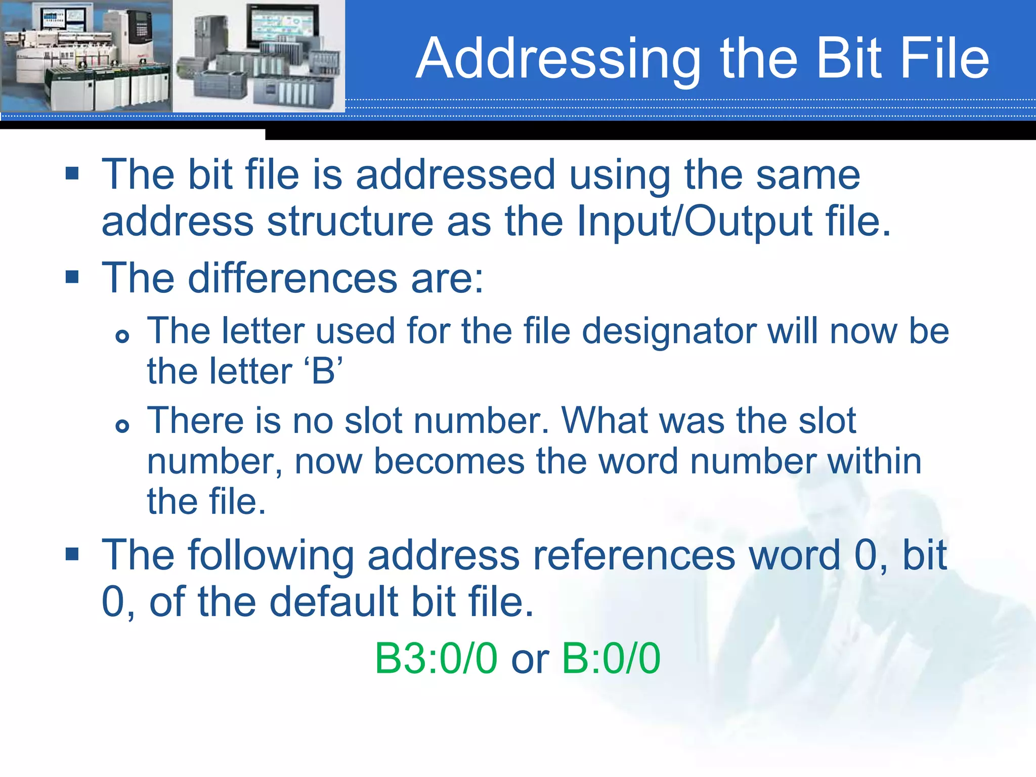 Addressing the Bit File
 The bit file is addressed using the same
address structure as the Input/Output file.
 The differences are:
 The letter used for the file designator will now be
the letter ‘B’
 There is no slot number. What was the slot
number, now becomes the word number within
the file.
 The following address references word 0, bit
0, of the default bit file.
B3:0/0 or B:0/0
 