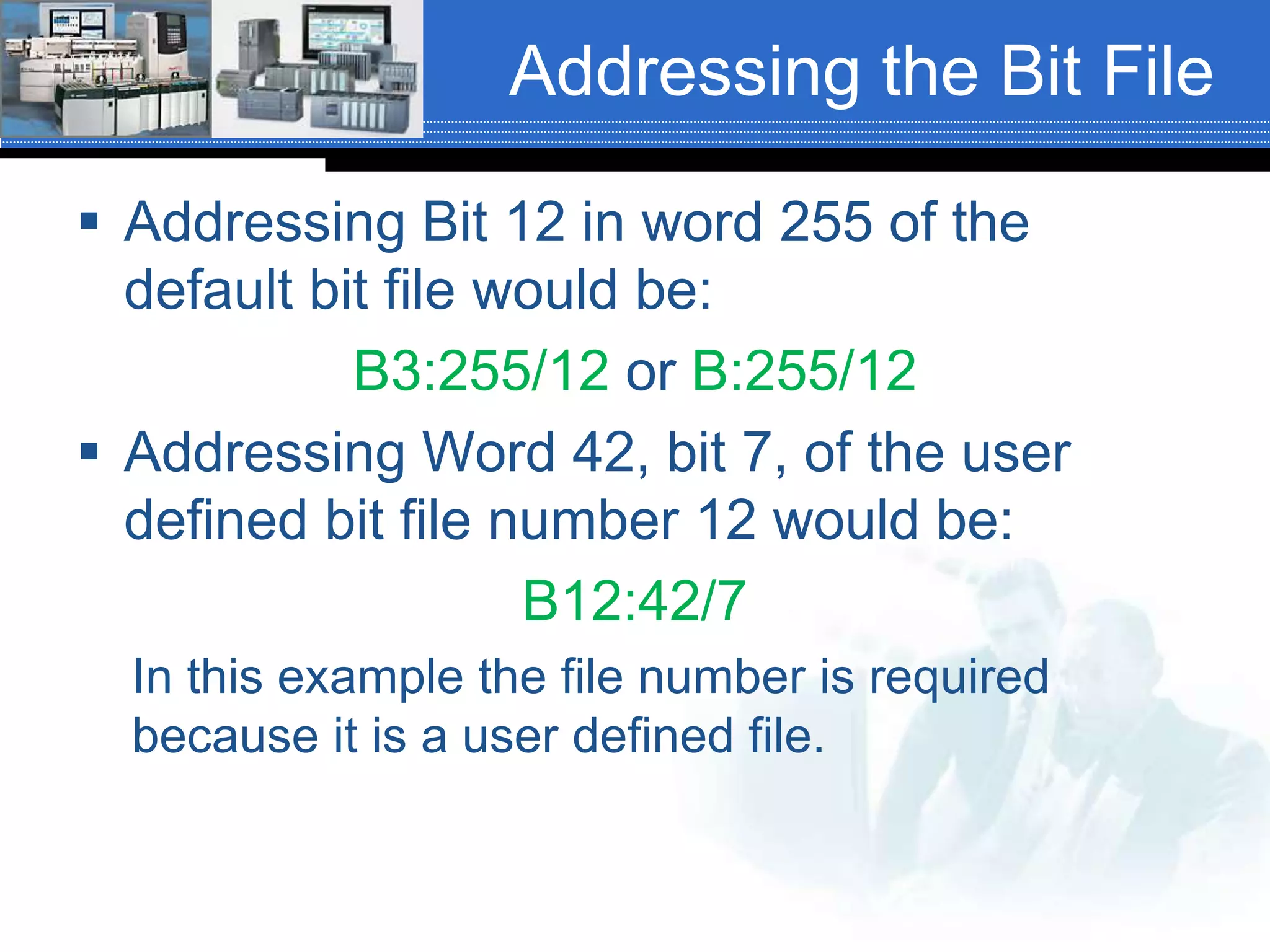 Addressing the Bit File
 Addressing Bit 12 in word 255 of the
default bit file would be:
B3:255/12 or B:255/12
 Addressing Word 42, bit 7, of the user
defined bit file number 12 would be:
B12:42/7
In this example the file number is required
because it is a user defined file.
 