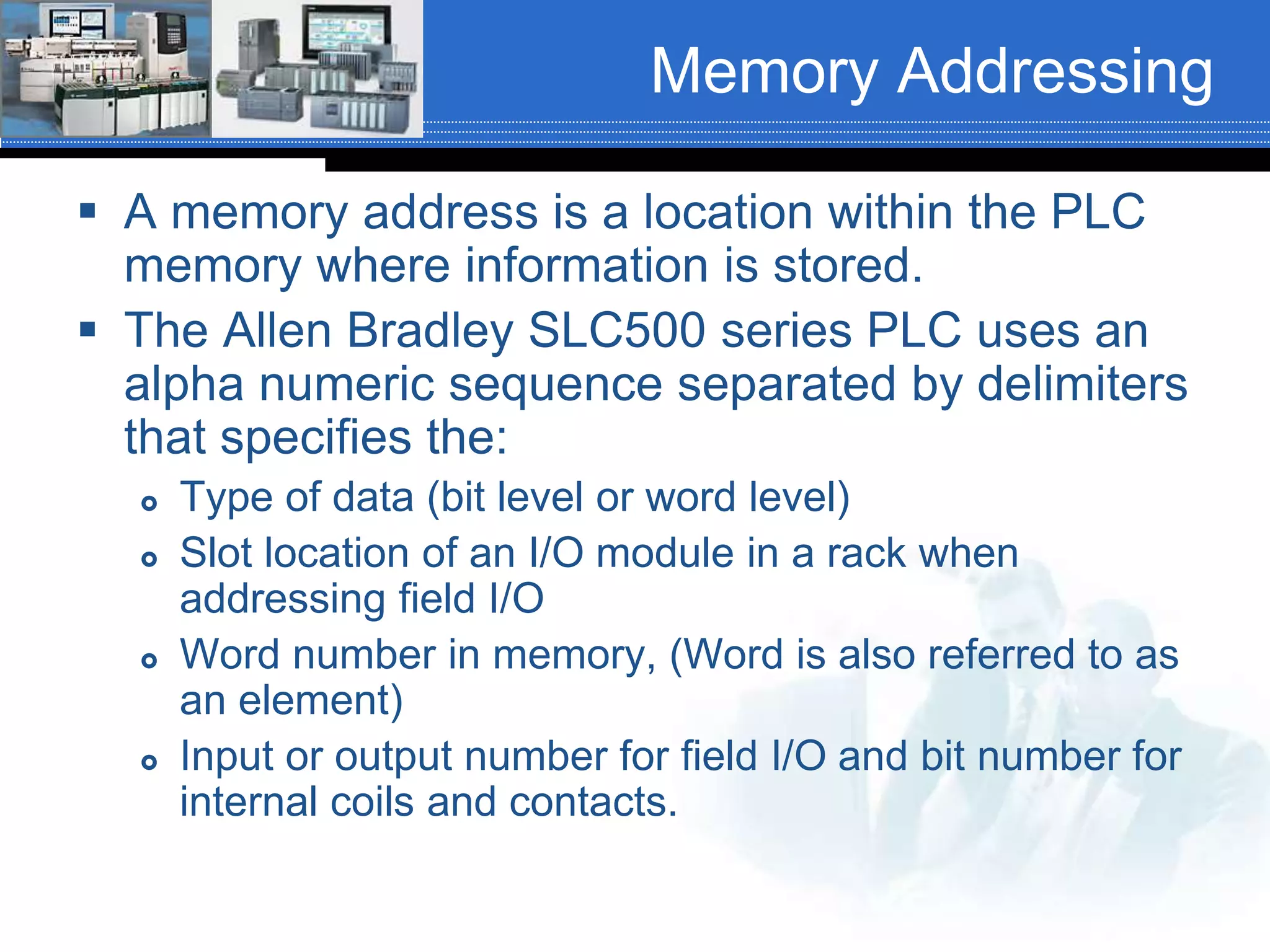 Memory Addressing
 A memory address is a location within the PLC
memory where information is stored.
 The Allen Bradley SLC500 series PLC uses an
alpha numeric sequence separated by delimiters
that specifies the:
 Type of data (bit level or word level)
 Slot location of an I/O module in a rack when
addressing field I/O
 Word number in memory, (Word is also referred to as
an element)
 Input or output number for field I/O and bit number for
internal coils and contacts.
 