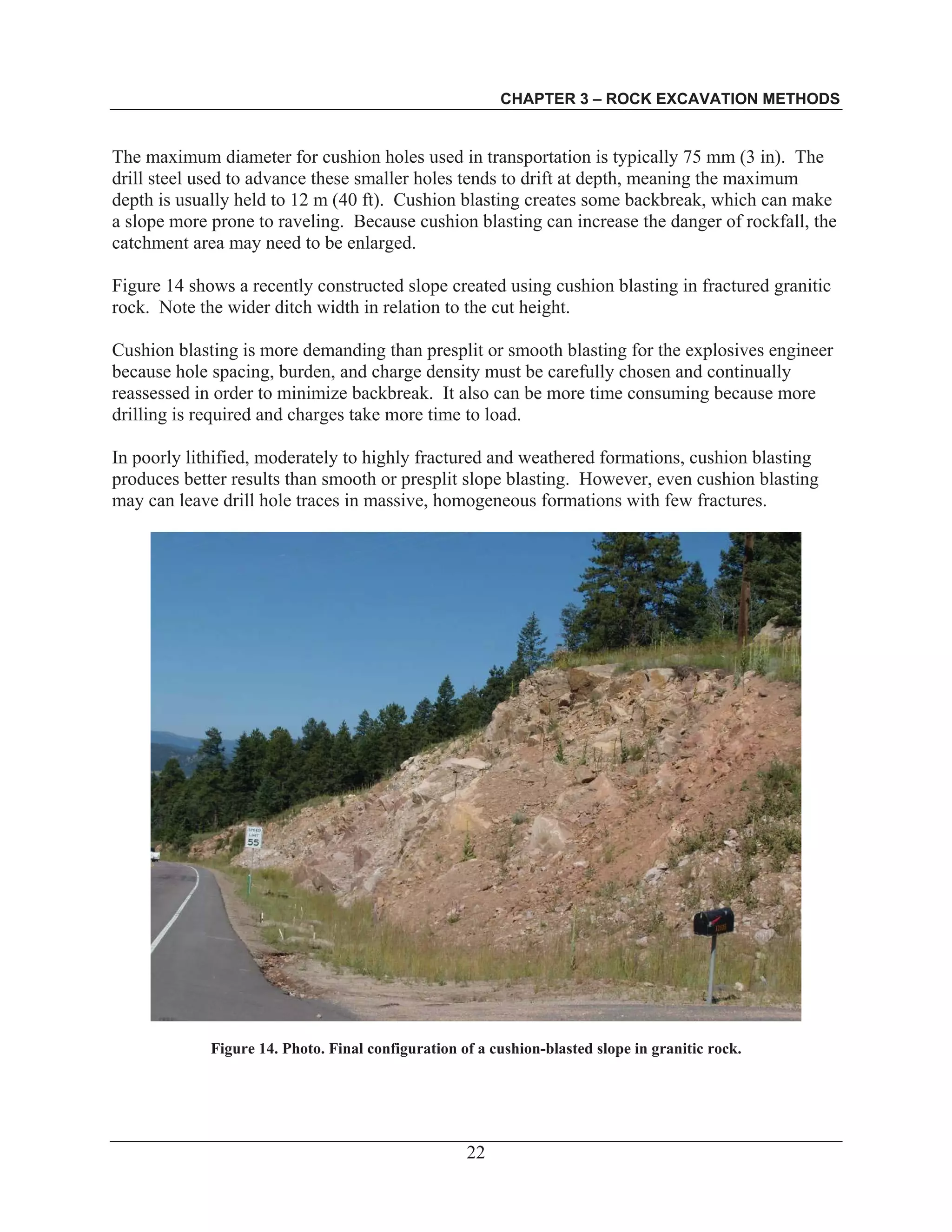CHAPTER 3 – ROCK EXCAVATION METHODS
22
The maximum diameter for cushion holes used in transportation is typically 75 mm (3 in). The
drill steel used to advance these smaller holes tends to drift at depth, meaning the maximum
depth is usually held to 12 m (40 ft). Cushion blasting creates some backbreak, which can make
a slope more prone to raveling. Because cushion blasting can increase the danger of rockfall, the
catchment area may need to be enlarged.
Figure 14 shows a recently constructed slope created using cushion blasting in fractured granitic
rock. Note the wider ditch width in relation to the cut height.
Cushion blasting is more demanding than presplit or smooth blasting for the explosives engineer
because hole spacing, burden, and charge density must be carefully chosen and continually
reassessed in order to minimize backbreak. It also can be more time consuming because more
drilling is required and charges take more time to load.
In poorly lithified, moderately to highly fractured and weathered formations, cushion blasting
produces better results than smooth or presplit slope blasting. However, even cushion blasting
may can leave drill hole traces in massive, homogeneous formations with few fractures.
Figure 14. Photo. Final configuration of a cushion-blasted slope in granitic rock.
 