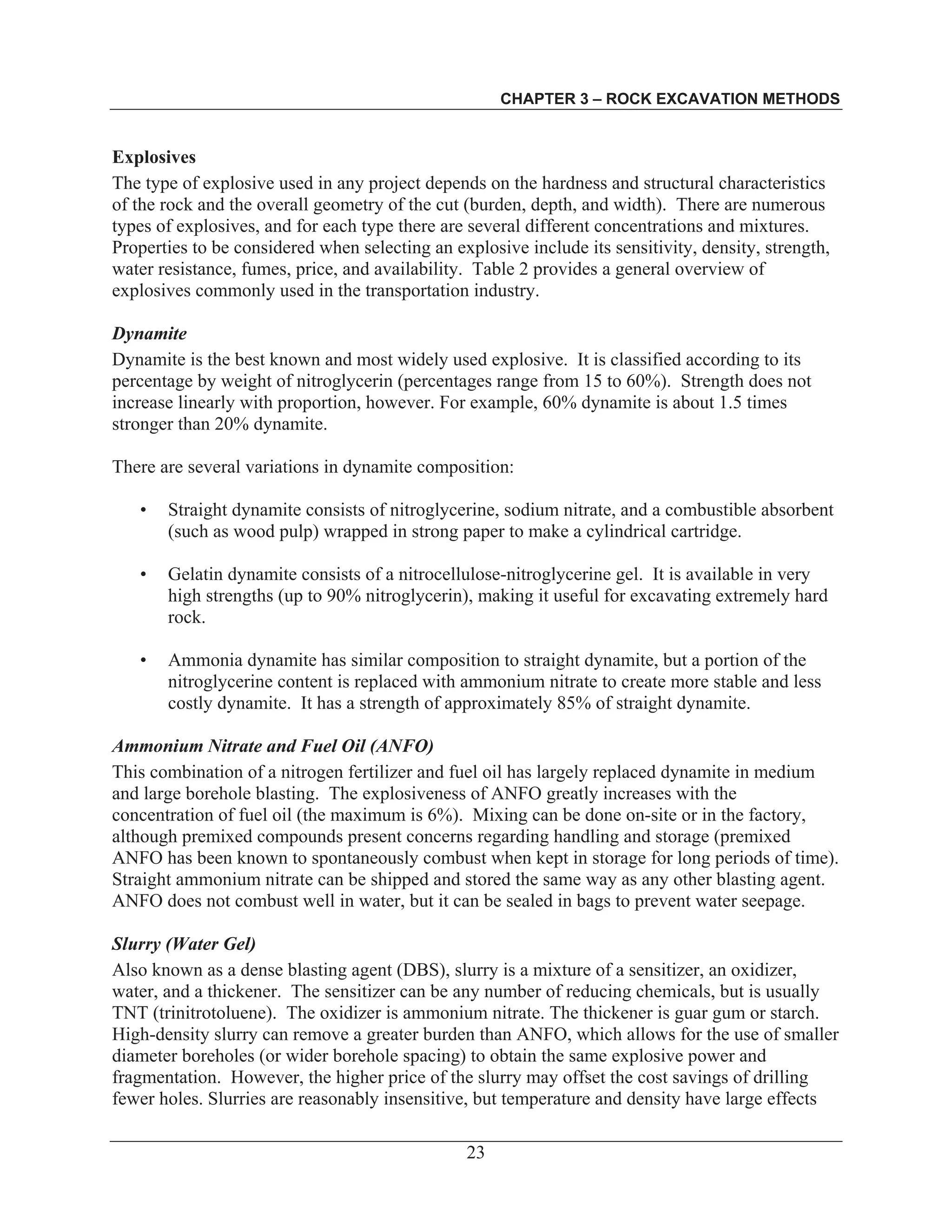CHAPTER 3 – ROCK EXCAVATION METHODS
23
Explosives
The type of explosive used in any project depends on the hardness and structural characteristics
of the rock and the overall geometry of the cut (burden, depth, and width). There are numerous
types of explosives, and for each type there are several different concentrations and mixtures.
Properties to be considered when selecting an explosive include its sensitivity, density, strength,
water resistance, fumes, price, and availability. Table 2 provides a general overview of
explosives commonly used in the transportation industry.
Dynamite
Dynamite is the best known and most widely used explosive. It is classified according to its
percentage by weight of nitroglycerin (percentages range from 15 to 60%). Strength does not
increase linearly with proportion, however. For example, 60% dynamite is about 1.5 times
stronger than 20% dynamite.
There are several variations in dynamite composition:
• Straight dynamite consists of nitroglycerine, sodium nitrate, and a combustible absorbent
(such as wood pulp) wrapped in strong paper to make a cylindrical cartridge.
• Gelatin dynamite consists of a nitrocellulose-nitroglycerine gel. It is available in very
high strengths (up to 90% nitroglycerin), making it useful for excavating extremely hard
rock.
• Ammonia dynamite has similar composition to straight dynamite, but a portion of the
nitroglycerine content is replaced with ammonium nitrate to create more stable and less
costly dynamite. It has a strength of approximately 85% of straight dynamite.
Ammonium Nitrate and Fuel Oil (ANFO)
This combination of a nitrogen fertilizer and fuel oil has largely replaced dynamite in medium
and large borehole blasting. The explosiveness of ANFO greatly increases with the
concentration of fuel oil (the maximum is 6%). Mixing can be done on-site or in the factory,
although premixed compounds present concerns regarding handling and storage (premixed
ANFO has been known to spontaneously combust when kept in storage for long periods of time).
Straight ammonium nitrate can be shipped and stored the same way as any other blasting agent.
ANFO does not combust well in water, but it can be sealed in bags to prevent water seepage.
Slurry (Water Gel)
Also known as a dense blasting agent (DBS), slurry is a mixture of a sensitizer, an oxidizer,
water, and a thickener. The sensitizer can be any number of reducing chemicals, but is usually
TNT (trinitrotoluene). The oxidizer is ammonium nitrate. The thickener is guar gum or starch.
High-density slurry can remove a greater burden than ANFO, which allows for the use of smaller
diameter boreholes (or wider borehole spacing) to obtain the same explosive power and
fragmentation. However, the higher price of the slurry may offset the cost savings of drilling
fewer holes. Slurries are reasonably insensitive, but temperature and density have large effects
 