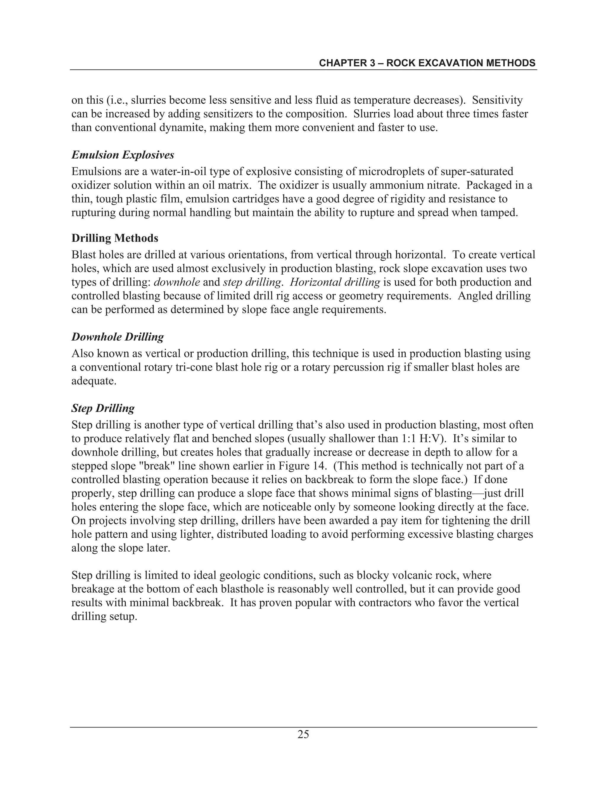 CHAPTER 3 – ROCK EXCAVATION METHODS
25
on this (i.e., slurries become less sensitive and less fluid as temperature decreases). Sensitivity
can be increased by adding sensitizers to the composition. Slurries load about three times faster
than conventional dynamite, making them more convenient and faster to use.
Emulsion Explosives
Emulsions are a water-in-oil type of explosive consisting of microdroplets of super-saturated
oxidizer solution within an oil matrix. The oxidizer is usually ammonium nitrate. Packaged in a
thin, tough plastic film, emulsion cartridges have a good degree of rigidity and resistance to
rupturing during normal handling but maintain the ability to rupture and spread when tamped.
Drilling Methods
Blast holes are drilled at various orientations, from vertical through horizontal. To create vertical
holes, which are used almost exclusively in production blasting, rock slope excavation uses two
types of drilling: downhole and step drilling. Horizontal drilling is used for both production and
controlled blasting because of limited drill rig access or geometry requirements. Angled drilling
can be performed as determined by slope face angle requirements.
Downhole Drilling
Also known as vertical or production drilling, this technique is used in production blasting using
a conventional rotary tri-cone blast hole rig or a rotary percussion rig if smaller blast holes are
adequate.
Step Drilling
Step drilling is another type of vertical drilling that’s also used in production blasting, most often
to produce relatively flat and benched slopes (usually shallower than 1:1 H:V). It’s similar to
downhole drilling, but creates holes that gradually increase or decrease in depth to allow for a
stepped slope "break" line shown earlier in Figure 14. (This method is technically not part of a
controlled blasting operation because it relies on backbreak to form the slope face.) If done
properly, step drilling can produce a slope face that shows minimal signs of blasting—just drill
holes entering the slope face, which are noticeable only by someone looking directly at the face.
On projects involving step drilling, drillers have been awarded a pay item for tightening the drill
hole pattern and using lighter, distributed loading to avoid performing excessive blasting charges
along the slope later.
Step drilling is limited to ideal geologic conditions, such as blocky volcanic rock, where
breakage at the bottom of each blasthole is reasonably well controlled, but it can provide good
results with minimal backbreak. It has proven popular with contractors who favor the vertical
drilling setup.
 
