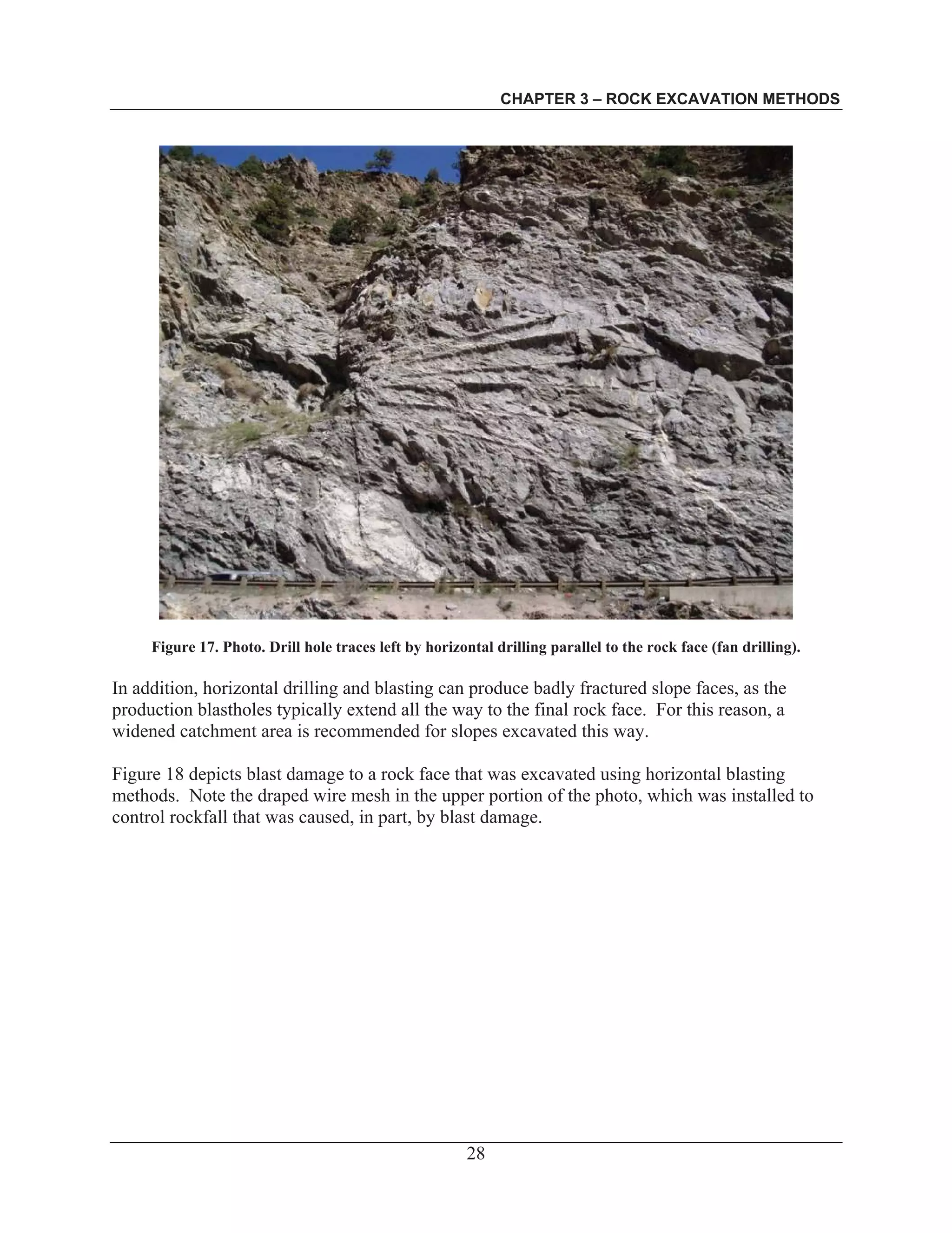 CHAPTER 3 – ROCK EXCAVATION METHODS
28
Figure 17. Photo. Drill hole traces left by horizontal drilling parallel to the rock face (fan drilling).
In addition, horizontal drilling and blasting can produce badly fractured slope faces, as the
production blastholes typically extend all the way to the final rock face. For this reason, a
widened catchment area is recommended for slopes excavated this way.
Figure 18 depicts blast damage to a rock face that was excavated using horizontal blasting
methods. Note the draped wire mesh in the upper portion of the photo, which was installed to
control rockfall that was caused, in part, by blast damage.
 