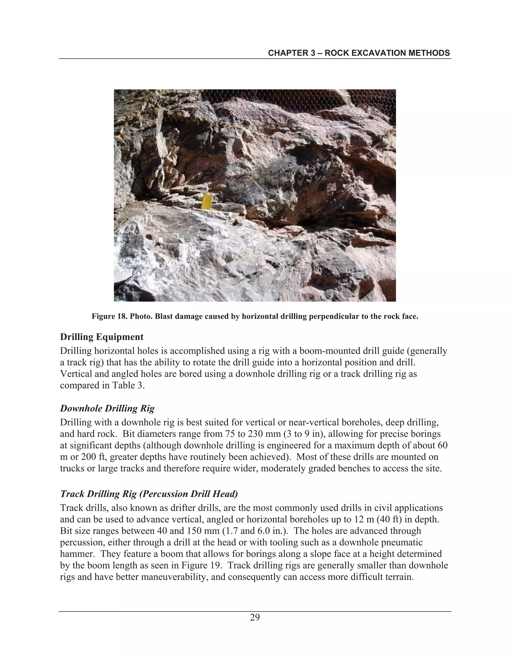 CHAPTER 3 – ROCK EXCAVATION METHODS
29
Figure 18. Photo. Blast damage caused by horizontal drilling perpendicular to the rock face.
Drilling Equipment
Drilling horizontal holes is accomplished using a rig with a boom-mounted drill guide (generally
a track rig) that has the ability to rotate the drill guide into a horizontal position and drill.
Vertical and angled holes are bored using a downhole drilling rig or a track drilling rig as
compared in Table 3.
Downhole Drilling Rig
Drilling with a downhole rig is best suited for vertical or near-vertical boreholes, deep drilling,
and hard rock. Bit diameters range from 75 to 230 mm (3 to 9 in), allowing for precise borings
at significant depths (although downhole drilling is engineered for a maximum depth of about 60
m or 200 ft, greater depths have routinely been achieved). Most of these drills are mounted on
trucks or large tracks and therefore require wider, moderately graded benches to access the site.
Track Drilling Rig (Percussion Drill Head)
Track drills, also known as drifter drills, are the most commonly used drills in civil applications
and can be used to advance vertical, angled or horizontal boreholes up to 12 m (40 ft) in depth.
Bit size ranges between 40 and 150 mm (1.7 and 6.0 in.). The holes are advanced through
percussion, either through a drill at the head or with tooling such as a downhole pneumatic
hammer. They feature a boom that allows for borings along a slope face at a height determined
by the boom length as seen in Figure 19. Track drilling rigs are generally smaller than downhole
rigs and have better maneuverability, and consequently can access more difficult terrain.
 