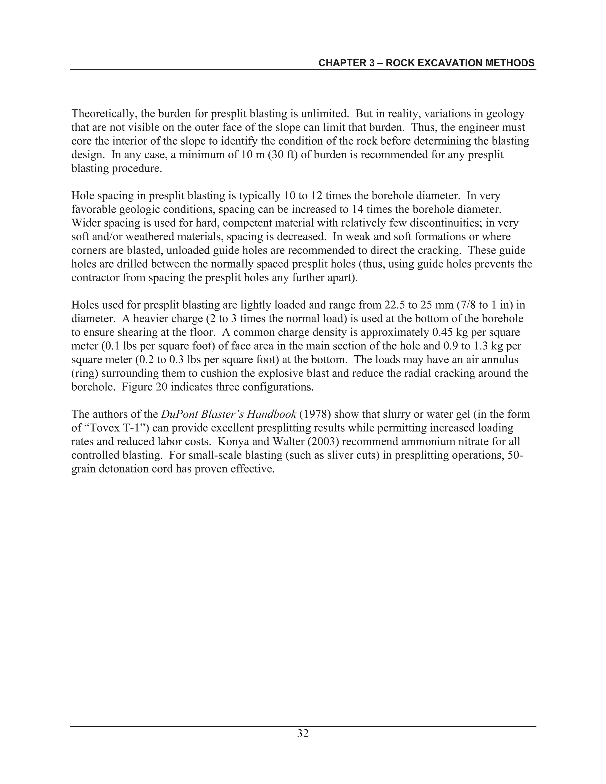 CHAPTER 3 – ROCK EXCAVATION METHODS
32
Theoretically, the burden for presplit blasting is unlimited. But in reality, variations in geology
that are not visible on the outer face of the slope can limit that burden. Thus, the engineer must
core the interior of the slope to identify the condition of the rock before determining the blasting
design. In any case, a minimum of 10 m (30 ft) of burden is recommended for any presplit
blasting procedure.
Hole spacing in presplit blasting is typically 10 to 12 times the borehole diameter. In very
favorable geologic conditions, spacing can be increased to 14 times the borehole diameter.
Wider spacing is used for hard, competent material with relatively few discontinuities; in very
soft and/or weathered materials, spacing is decreased. In weak and soft formations or where
corners are blasted, unloaded guide holes are recommended to direct the cracking. These guide
holes are drilled between the normally spaced presplit holes (thus, using guide holes prevents the
contractor from spacing the presplit holes any further apart).
Holes used for presplit blasting are lightly loaded and range from 22.5 to 25 mm (7/8 to 1 in) in
diameter. A heavier charge (2 to 3 times the normal load) is used at the bottom of the borehole
to ensure shearing at the floor. A common charge density is approximately 0.45 kg per square
meter (0.1 lbs per square foot) of face area in the main section of the hole and 0.9 to 1.3 kg per
square meter (0.2 to 0.3 lbs per square foot) at the bottom. The loads may have an air annulus
(ring) surrounding them to cushion the explosive blast and reduce the radial cracking around the
borehole. Figure 20 indicates three configurations.
The authors of the DuPont Blaster’s Handbook (1978) show that slurry or water gel (in the form
of “Tovex T-1”) can provide excellent presplitting results while permitting increased loading
rates and reduced labor costs. Konya and Walter (2003) recommend ammonium nitrate for all
controlled blasting. For small-scale blasting (such as sliver cuts) in presplitting operations, 50-
grain detonation cord has proven effective.
 