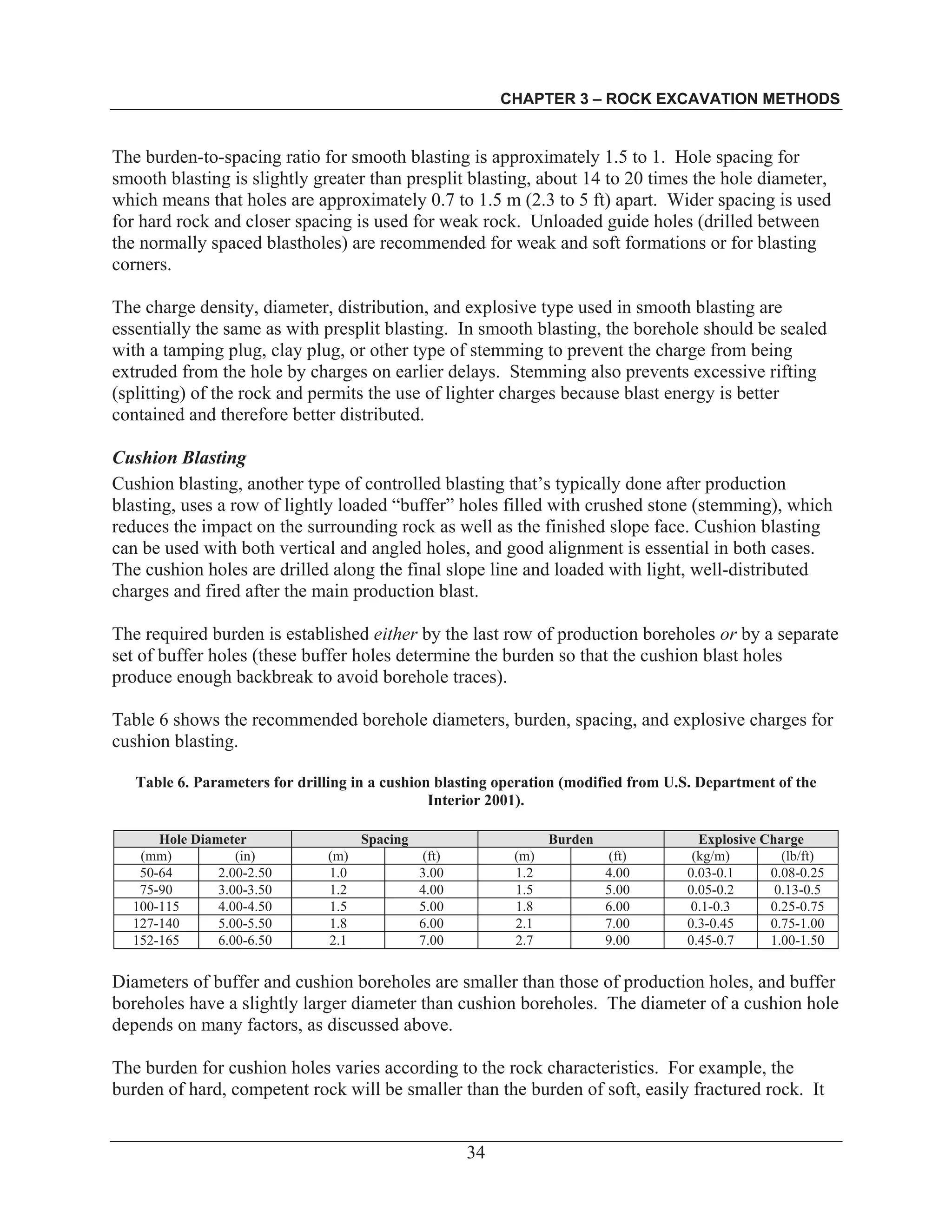 CHAPTER 3 – ROCK EXCAVATION METHODS
34
The burden-to-spacing ratio for smooth blasting is approximately 1.5 to 1. Hole spacing for
smooth blasting is slightly greater than presplit blasting, about 14 to 20 times the hole diameter,
which means that holes are approximately 0.7 to 1.5 m (2.3 to 5 ft) apart. Wider spacing is used
for hard rock and closer spacing is used for weak rock. Unloaded guide holes (drilled between
the normally spaced blastholes) are recommended for weak and soft formations or for blasting
corners.
The charge density, diameter, distribution, and explosive type used in smooth blasting are
essentially the same as with presplit blasting. In smooth blasting, the borehole should be sealed
with a tamping plug, clay plug, or other type of stemming to prevent the charge from being
extruded from the hole by charges on earlier delays. Stemming also prevents excessive rifting
(splitting) of the rock and permits the use of lighter charges because blast energy is better
contained and therefore better distributed.
Cushion Blasting
Cushion blasting, another type of controlled blasting that’s typically done after production
blasting, uses a row of lightly loaded “buffer” holes filled with crushed stone (stemming), which
reduces the impact on the surrounding rock as well as the finished slope face. Cushion blasting
can be used with both vertical and angled holes, and good alignment is essential in both cases.
The cushion holes are drilled along the final slope line and loaded with light, well-distributed
charges and fired after the main production blast.
The required burden is established either by the last row of production boreholes or by a separate
set of buffer holes (these buffer holes determine the burden so that the cushion blast holes
produce enough backbreak to avoid borehole traces).
Table 6 shows the recommended borehole diameters, burden, spacing, and explosive charges for
cushion blasting.
Table 6. Parameters for drilling in a cushion blasting operation (modified from U.S. Department of the
Interior 2001).
Hole Diameter Spacing Burden Explosive Charge
(mm) (in) (m) (ft) (m) (ft) (kg/m) (lb/ft)
50-64 2.00-2.50 1.0 3.00 1.2 4.00 0.03-0.1 0.08-0.25
75-90 3.00-3.50 1.2 4.00 1.5 5.00 0.05-0.2 0.13-0.5
100-115 4.00-4.50 1.5 5.00 1.8 6.00 0.1-0.3 0.25-0.75
127-140 5.00-5.50 1.8 6.00 2.1 7.00 0.3-0.45 0.75-1.00
152-165 6.00-6.50 2.1 7.00 2.7 9.00 0.45-0.7 1.00-1.50
Diameters of buffer and cushion boreholes are smaller than those of production holes, and buffer
boreholes have a slightly larger diameter than cushion boreholes. The diameter of a cushion hole
depends on many factors, as discussed above.
The burden for cushion holes varies according to the rock characteristics. For example, the
burden of hard, competent rock will be smaller than the burden of soft, easily fractured rock. It
 