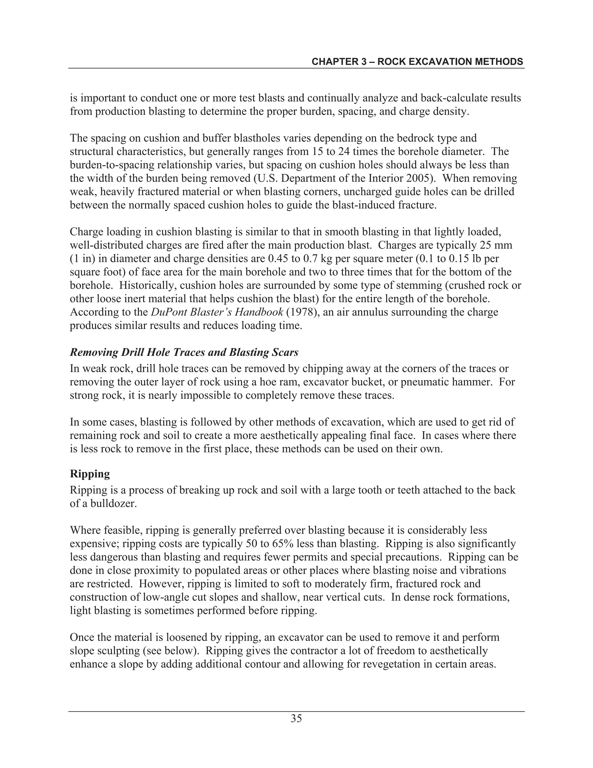 CHAPTER 3 – ROCK EXCAVATION METHODS
35
is important to conduct one or more test blasts and continually analyze and back-calculate results
from production blasting to determine the proper burden, spacing, and charge density.
The spacing on cushion and buffer blastholes varies depending on the bedrock type and
structural characteristics, but generally ranges from 15 to 24 times the borehole diameter. The
burden-to-spacing relationship varies, but spacing on cushion holes should always be less than
the width of the burden being removed (U.S. Department of the Interior 2005). When removing
weak, heavily fractured material or when blasting corners, uncharged guide holes can be drilled
between the normally spaced cushion holes to guide the blast-induced fracture.
Charge loading in cushion blasting is similar to that in smooth blasting in that lightly loaded,
well-distributed charges are fired after the main production blast. Charges are typically 25 mm
(1 in) in diameter and charge densities are 0.45 to 0.7 kg per square meter (0.1 to 0.15 lb per
square foot) of face area for the main borehole and two to three times that for the bottom of the
borehole. Historically, cushion holes are surrounded by some type of stemming (crushed rock or
other loose inert material that helps cushion the blast) for the entire length of the borehole.
According to the DuPont Blaster’s Handbook (1978), an air annulus surrounding the charge
produces similar results and reduces loading time.
Removing Drill Hole Traces and Blasting Scars
In weak rock, drill hole traces can be removed by chipping away at the corners of the traces or
removing the outer layer of rock using a hoe ram, excavator bucket, or pneumatic hammer. For
strong rock, it is nearly impossible to completely remove these traces.
In some cases, blasting is followed by other methods of excavation, which are used to get rid of
remaining rock and soil to create a more aesthetically appealing final face. In cases where there
is less rock to remove in the first place, these methods can be used on their own.
Ripping
Ripping is a process of breaking up rock and soil with a large tooth or teeth attached to the back
of a bulldozer.
Where feasible, ripping is generally preferred over blasting because it is considerably less
expensive; ripping costs are typically 50 to 65% less than blasting. Ripping is also significantly
less dangerous than blasting and requires fewer permits and special precautions. Ripping can be
done in close proximity to populated areas or other places where blasting noise and vibrations
are restricted. However, ripping is limited to soft to moderately firm, fractured rock and
construction of low-angle cut slopes and shallow, near vertical cuts. In dense rock formations,
light blasting is sometimes performed before ripping.
Once the material is loosened by ripping, an excavator can be used to remove it and perform
slope sculpting (see below). Ripping gives the contractor a lot of freedom to aesthetically
enhance a slope by adding additional contour and allowing for revegetation in certain areas.
 