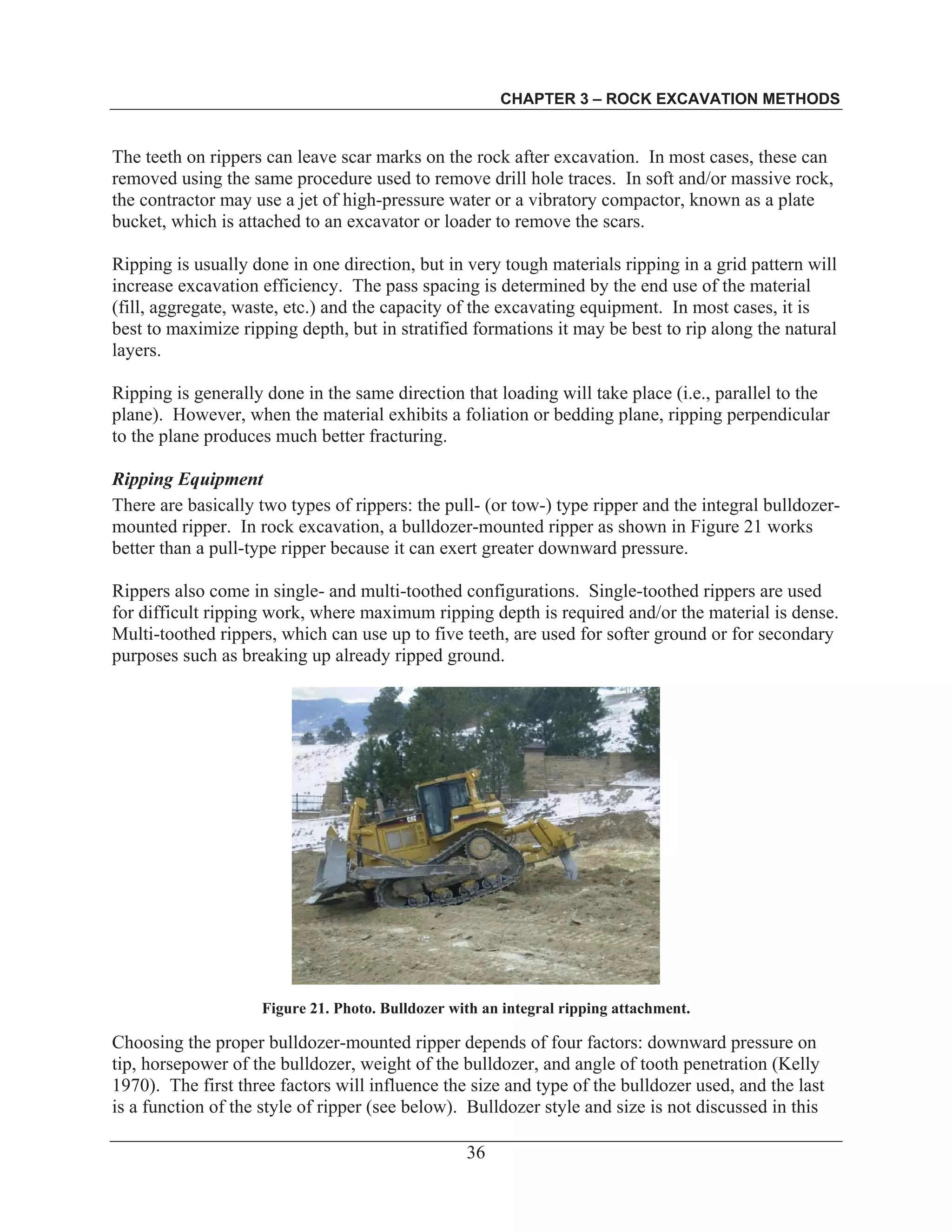 CHAPTER 3 – ROCK EXCAVATION METHODS
36
The teeth on rippers can leave scar marks on the rock after excavation. In most cases, these can
removed using the same procedure used to remove drill hole traces. In soft and/or massive rock,
the contractor may use a jet of high-pressure water or a vibratory compactor, known as a plate
bucket, which is attached to an excavator or loader to remove the scars.
Ripping is usually done in one direction, but in very tough materials ripping in a grid pattern will
increase excavation efficiency. The pass spacing is determined by the end use of the material
(fill, aggregate, waste, etc.) and the capacity of the excavating equipment. In most cases, it is
best to maximize ripping depth, but in stratified formations it may be best to rip along the natural
layers.
Ripping is generally done in the same direction that loading will take place (i.e., parallel to the
plane). However, when the material exhibits a foliation or bedding plane, ripping perpendicular
to the plane produces much better fracturing.
Ripping Equipment
There are basically two types of rippers: the pull- (or tow-) type ripper and the integral bulldozer-
mounted ripper. In rock excavation, a bulldozer-mounted ripper as shown in Figure 21 works
better than a pull-type ripper because it can exert greater downward pressure.
Rippers also come in single- and multi-toothed configurations. Single-toothed rippers are used
for difficult ripping work, where maximum ripping depth is required and/or the material is dense.
Multi-toothed rippers, which can use up to five teeth, are used for softer ground or for secondary
purposes such as breaking up already ripped ground.
Figure 21. Photo. Bulldozer with an integral ripping attachment.
Choosing the proper bulldozer-mounted ripper depends of four factors: downward pressure on
tip, horsepower of the bulldozer, weight of the bulldozer, and angle of tooth penetration (Kelly
1970). The first three factors will influence the size and type of the bulldozer used, and the last
is a function of the style of ripper (see below). Bulldozer style and size is not discussed in this
 