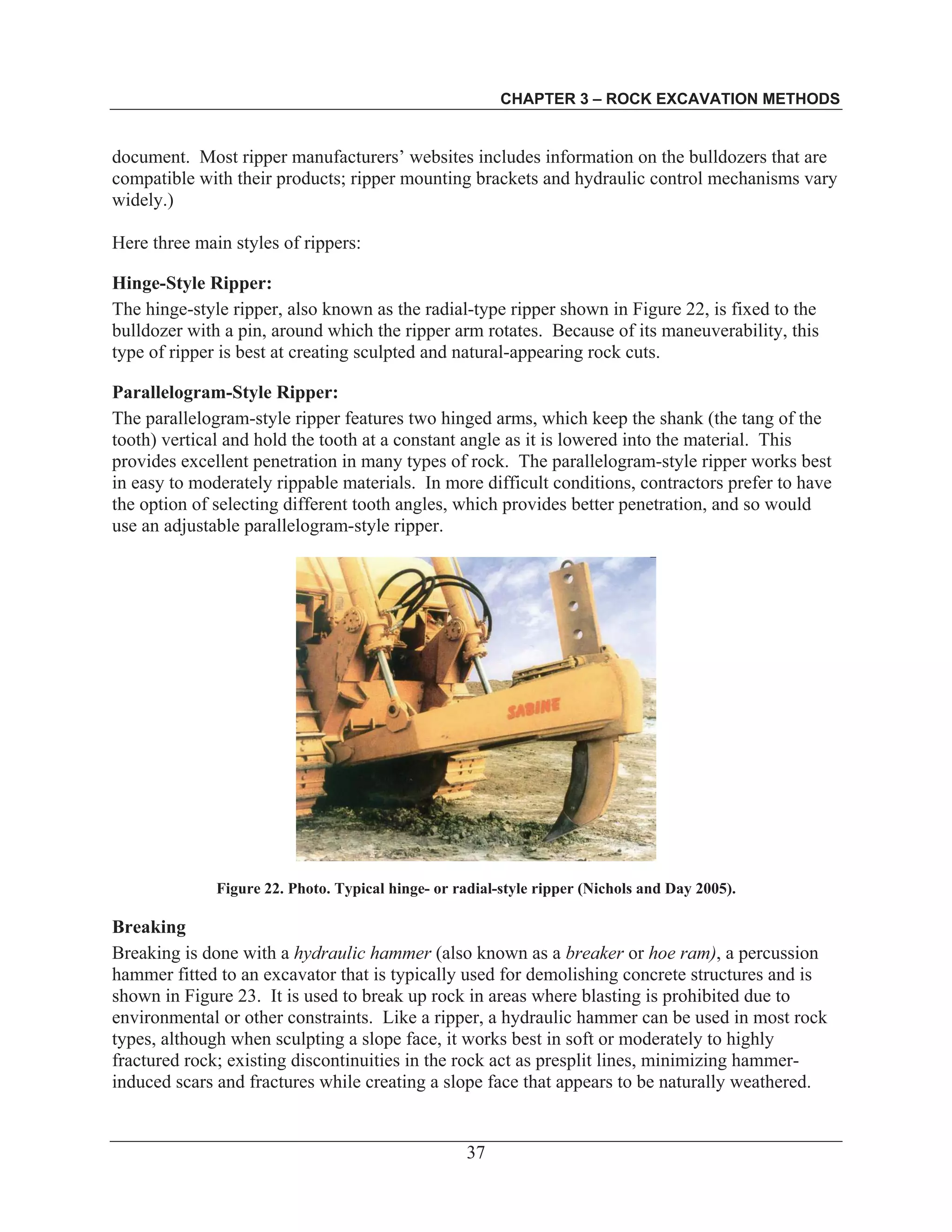 CHAPTER 3 – ROCK EXCAVATION METHODS
37
document. Most ripper manufacturers’ websites includes information on the bulldozers that are
compatible with their products; ripper mounting brackets and hydraulic control mechanisms vary
widely.)
Here three main styles of rippers:
Hinge-Style Ripper:
The hinge-style ripper, also known as the radial-type ripper shown in Figure 22, is fixed to the
bulldozer with a pin, around which the ripper arm rotates. Because of its maneuverability, this
type of ripper is best at creating sculpted and natural-appearing rock cuts.
Parallelogram-Style Ripper:
The parallelogram-style ripper features two hinged arms, which keep the shank (the tang of the
tooth) vertical and hold the tooth at a constant angle as it is lowered into the material. This
provides excellent penetration in many types of rock. The parallelogram-style ripper works best
in easy to moderately rippable materials. In more difficult conditions, contractors prefer to have
the option of selecting different tooth angles, which provides better penetration, and so would
use an adjustable parallelogram-style ripper.
Figure 22. Photo. Typical hinge- or radial-style ripper (Nichols and Day 2005).
Breaking
Breaking is done with a hydraulic hammer (also known as a breaker or hoe ram), a percussion
hammer fitted to an excavator that is typically used for demolishing concrete structures and is
shown in Figure 23. It is used to break up rock in areas where blasting is prohibited due to
environmental or other constraints. Like a ripper, a hydraulic hammer can be used in most rock
types, although when sculpting a slope face, it works best in soft or moderately to highly
fractured rock; existing discontinuities in the rock act as presplit lines, minimizing hammer-
induced scars and fractures while creating a slope face that appears to be naturally weathered.
 