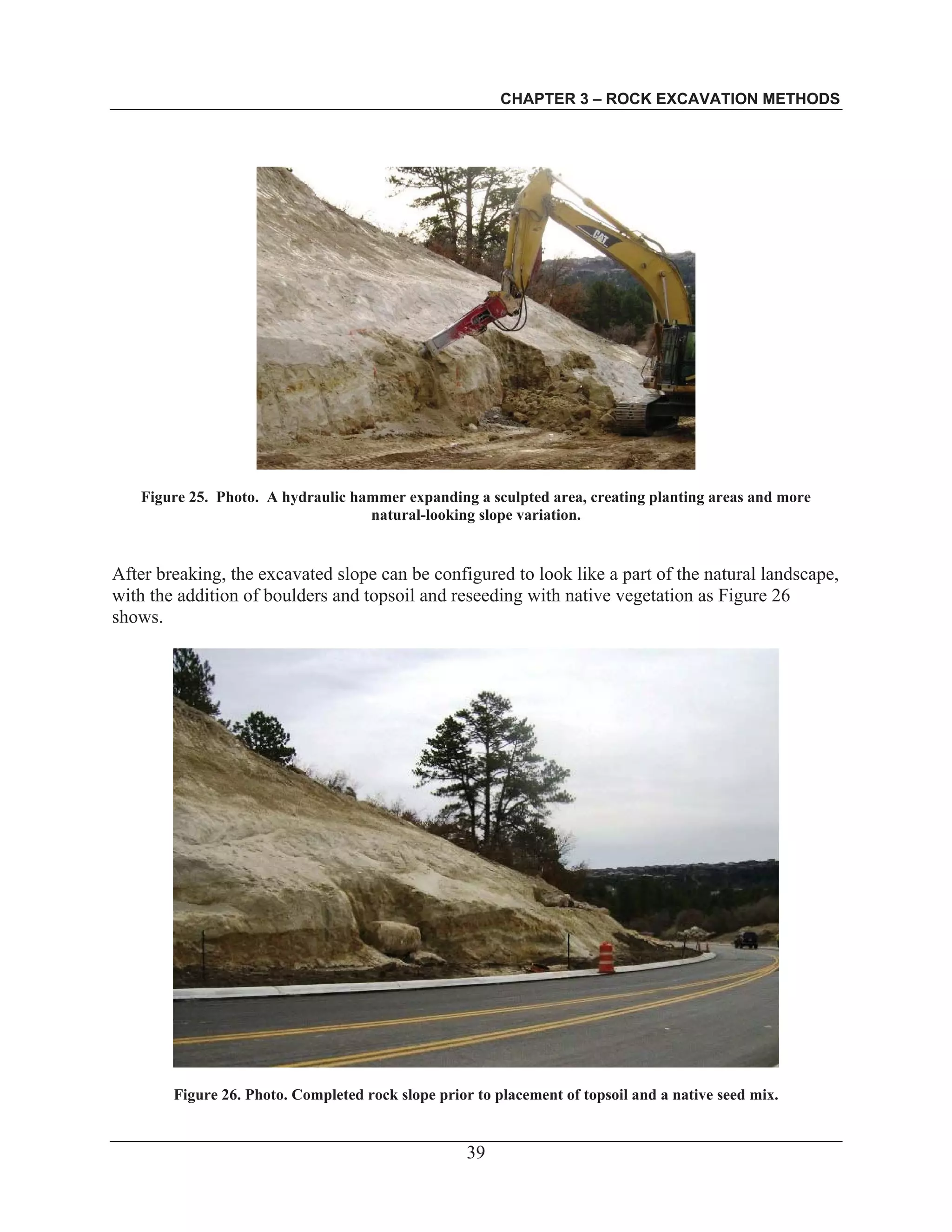 CHAPTER 3 – ROCK EXCAVATION METHODS
39
Figure 25. Photo. A hydraulic hammer expanding a sculpted area, creating planting areas and more
natural-looking slope variation.
After breaking, the excavated slope can be configured to look like a part of the natural landscape,
with the addition of boulders and topsoil and reseeding with native vegetation as Figure 26
shows.
Figure 26. Photo. Completed rock slope prior to placement of topsoil and a native seed mix.
 
