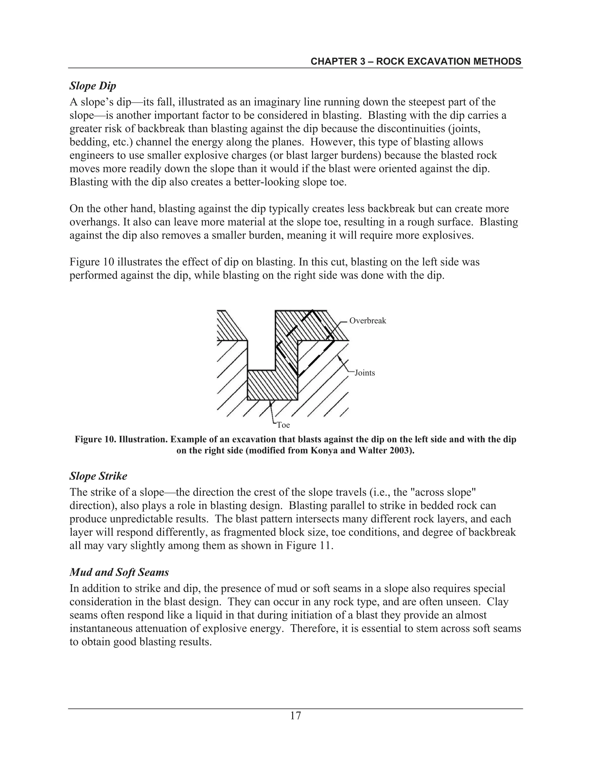 CHAPTER 3 – ROCK EXCAVATION METHODS
17
Slope Dip
A slope’s dip—its fall, illustrated as an imaginary line running down the steepest part of the
slope—is another important factor to be considered in blasting. Blasting with the dip carries a
greater risk of backbreak than blasting against the dip because the discontinuities (joints,
bedding, etc.) channel the energy along the planes. However, this type of blasting allows
engineers to use smaller explosive charges (or blast larger burdens) because the blasted rock
moves more readily down the slope than it would if the blast were oriented against the dip.
Blasting with the dip also creates a better-looking slope toe.
On the other hand, blasting against the dip typically creates less backbreak but can create more
overhangs. It also can leave more material at the slope toe, resulting in a rough surface. Blasting
against the dip also removes a smaller burden, meaning it will require more explosives.
Figure 10 illustrates the effect of dip on blasting. In this cut, blasting on the left side was
performed against the dip, while blasting on the right side was done with the dip.
Overbreak
Joints
Toe
Figure 10. Illustration. Example of an excavation that blasts against the dip on the left side and with the dip
on the right side (modified from Konya and Walter 2003).
Slope Strike
The strike of a slope—the direction the crest of the slope travels (i.e., the "across slope"
direction), also plays a role in blasting design. Blasting parallel to strike in bedded rock can
produce unpredictable results. The blast pattern intersects many different rock layers, and each
layer will respond differently, as fragmented block size, toe conditions, and degree of backbreak
all may vary slightly among them as shown in Figure 11.
Mud and Soft Seams
In addition to strike and dip, the presence of mud or soft seams in a slope also requires special
consideration in the blast design. They can occur in any rock type, and are often unseen. Clay
seams often respond like a liquid in that during initiation of a blast they provide an almost
instantaneous attenuation of explosive energy. Therefore, it is essential to stem across soft seams
to obtain good blasting results.
 