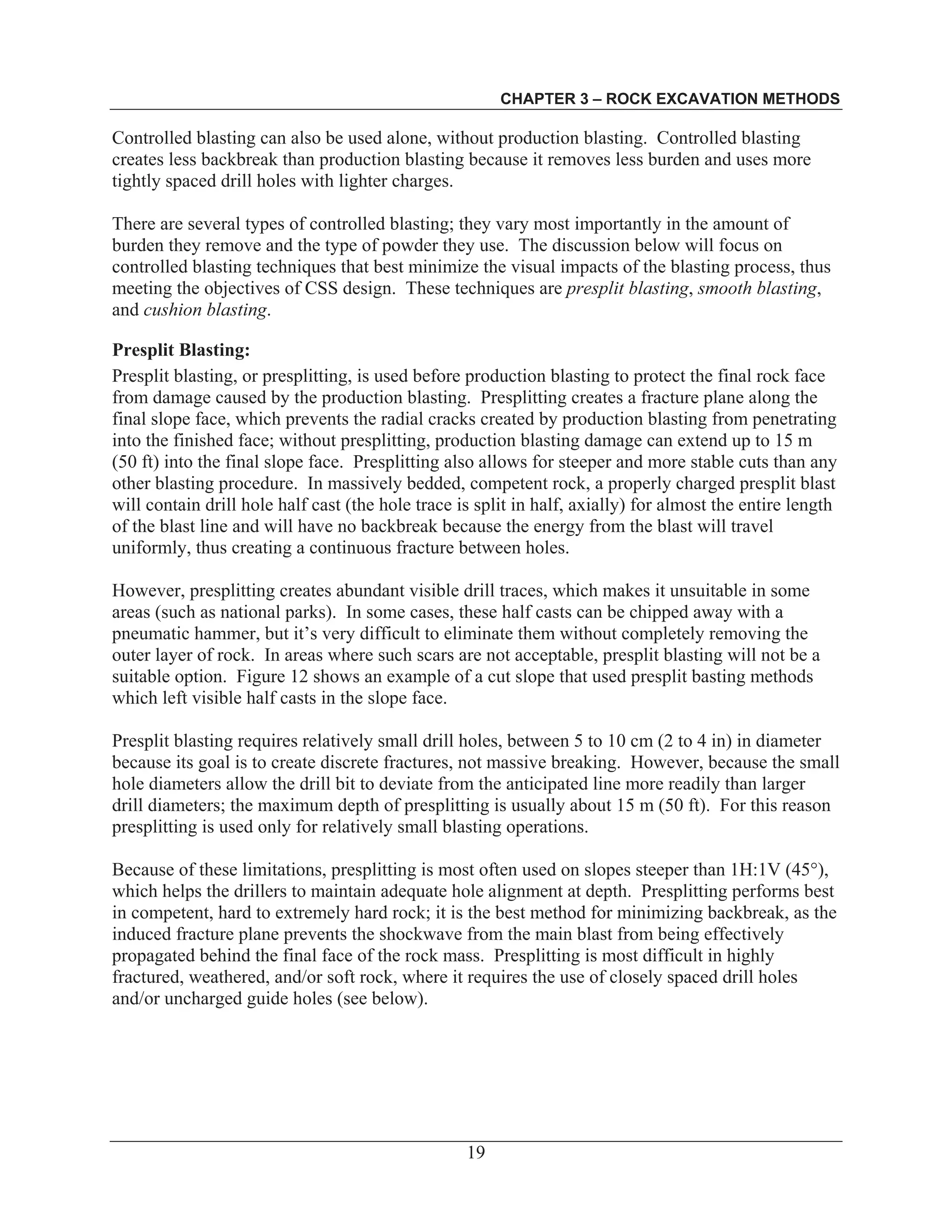 CHAPTER 3 – ROCK EXCAVATION METHODS
19
Controlled blasting can also be used alone, without production blasting. Controlled blasting
creates less backbreak than production blasting because it removes less burden and uses more
tightly spaced drill holes with lighter charges.
There are several types of controlled blasting; they vary most importantly in the amount of
burden they remove and the type of powder they use. The discussion below will focus on
controlled blasting techniques that best minimize the visual impacts of the blasting process, thus
meeting the objectives of CSS design. These techniques are presplit blasting, smooth blasting,
and cushion blasting.
Presplit Blasting:
Presplit blasting, or presplitting, is used before production blasting to protect the final rock face
from damage caused by the production blasting. Presplitting creates a fracture plane along the
final slope face, which prevents the radial cracks created by production blasting from penetrating
into the finished face; without presplitting, production blasting damage can extend up to 15 m
(50 ft) into the final slope face. Presplitting also allows for steeper and more stable cuts than any
other blasting procedure. In massively bedded, competent rock, a properly charged presplit blast
will contain drill hole half cast (the hole trace is split in half, axially) for almost the entire length
of the blast line and will have no backbreak because the energy from the blast will travel
uniformly, thus creating a continuous fracture between holes.
However, presplitting creates abundant visible drill traces, which makes it unsuitable in some
areas (such as national parks). In some cases, these half casts can be chipped away with a
pneumatic hammer, but it’s very difficult to eliminate them without completely removing the
outer layer of rock. In areas where such scars are not acceptable, presplit blasting will not be a
suitable option. Figure 12 shows an example of a cut slope that used presplit basting methods
which left visible half casts in the slope face.
Presplit blasting requires relatively small drill holes, between 5 to 10 cm (2 to 4 in) in diameter
because its goal is to create discrete fractures, not massive breaking. However, because the small
hole diameters allow the drill bit to deviate from the anticipated line more readily than larger
drill diameters; the maximum depth of presplitting is usually about 15 m (50 ft). For this reason
presplitting is used only for relatively small blasting operations.
Because of these limitations, presplitting is most often used on slopes steeper than 1H:1V (45°),
which helps the drillers to maintain adequate hole alignment at depth. Presplitting performs best
in competent, hard to extremely hard rock; it is the best method for minimizing backbreak, as the
induced fracture plane prevents the shockwave from the main blast from being effectively
propagated behind the final face of the rock mass. Presplitting is most difficult in highly
fractured, weathered, and/or soft rock, where it requires the use of closely spaced drill holes
and/or uncharged guide holes (see below).
 