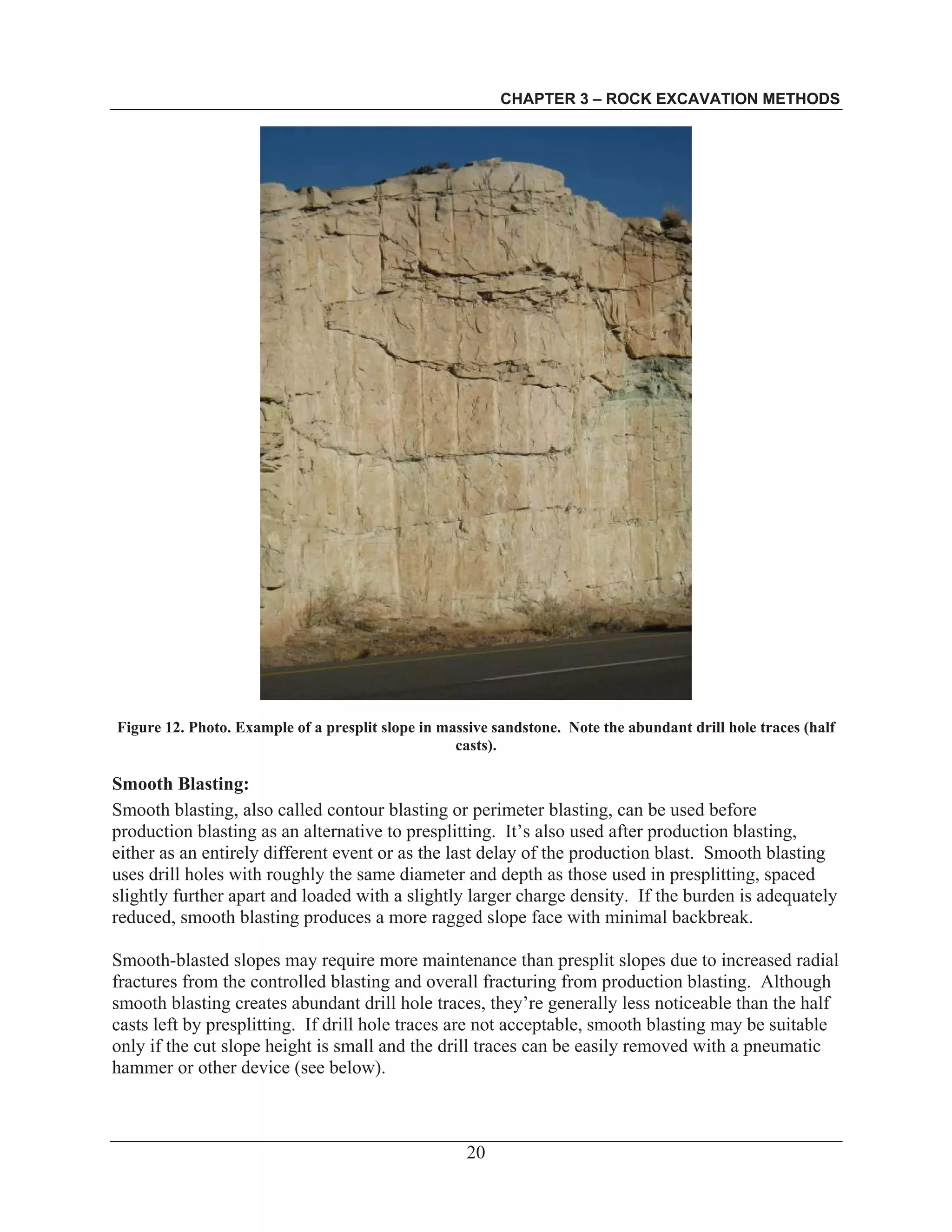 CHAPTER 3 – ROCK EXCAVATION METHODS
20
Figure 12. Photo. Example of a presplit slope in massive sandstone. Note the abundant drill hole traces (half
casts).
Smooth Blasting:
Smooth blasting, also called contour blasting or perimeter blasting, can be used before
production blasting as an alternative to presplitting. It’s also used after production blasting,
either as an entirely different event or as the last delay of the production blast. Smooth blasting
uses drill holes with roughly the same diameter and depth as those used in presplitting, spaced
slightly further apart and loaded with a slightly larger charge density. If the burden is adequately
reduced, smooth blasting produces a more ragged slope face with minimal backbreak.
Smooth-blasted slopes may require more maintenance than presplit slopes due to increased radial
fractures from the controlled blasting and overall fracturing from production blasting. Although
smooth blasting creates abundant drill hole traces, they’re generally less noticeable than the half
casts left by presplitting. If drill hole traces are not acceptable, smooth blasting may be suitable
only if the cut slope height is small and the drill traces can be easily removed with a pneumatic
hammer or other device (see below).
 
