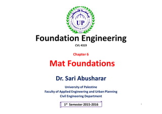 Foundation Engineering
CVL 4319
Chapter 6
Dr. Sari Abusharar
University of Palestine
Faculty of Applied Engineering and Urban Planning
Civil Engineering Department
1st Semester 2015-2016 1
Mat Foundations
 