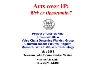 Arts over IP:
      Risk or Opportunity?



       Professor Charles Fine
          Emmanuel Blain
Value Chain Dynamics Working Group
 Communications Futures Program
Massachusetts Institute of Technology
               May 2009
 Telecom Italia Future Centre, Venice
           charley@mit.edu
          eblain@MIT.EDU
 