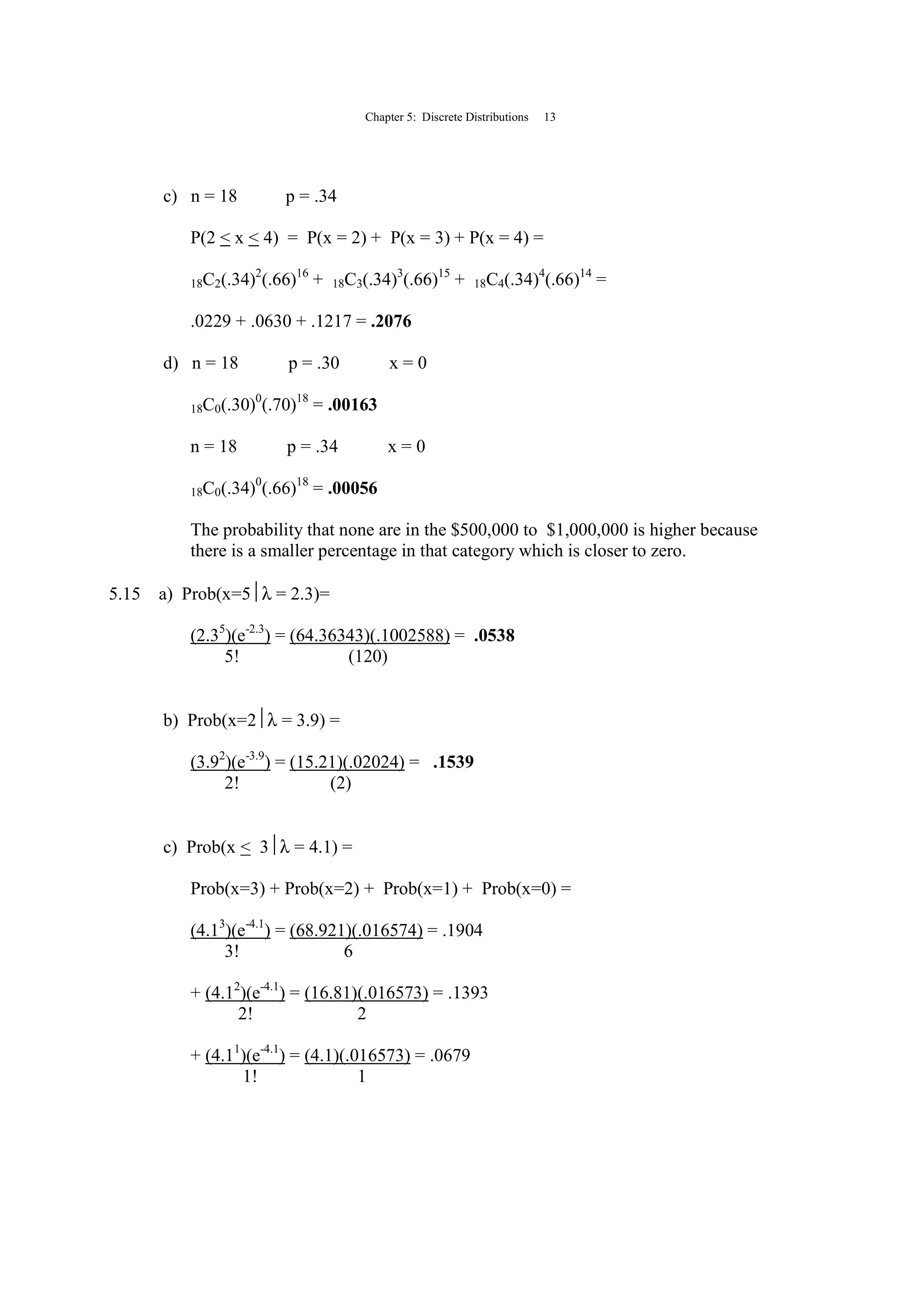 Chapter 5: Discrete Distributions 13
c) n = 18 p = .34
P(2 < x < 4) = P(x = 2) + P(x = 3) + P(x = 4) =
18C2(.34)2
(.66)16
+ 18C3(.34)3
(.66)15
+ 18C4(.34)4
(.66)14
=
.0229 + .0630 + .1217 = .2076
d) n = 18 p = .30 x = 0
18C0(.30)0
(.70)18
= .00163
n = 18 p = .34 x = 0
18C0(.34)0
(.66)18
= .00056
The probability that none are in the $500,000 to $1,000,000 is higher because
there is a smaller percentage in that category which is closer to zero.
5.15 a) Prob(x=5λ = 2.3)=
(2.35
)(e-2.3
) = (64.36343)(.1002588) = .0538
5! (120)
b) Prob(x=2λ = 3.9) =
(3.92
)(e-3.9
) = (15.21)(.02024) = .1539
2! (2)
c) Prob(x < 3λ = 4.1) =
Prob(x=3) + Prob(x=2) + Prob(x=1) + Prob(x=0) =
(4.13
)(e-4.1
) = (68.921)(.016574) = .1904
3! 6
+ (4.12
)(e-4.1
) = (16.81)(.016573) = .1393
2! 2
+ (4.11
)(e-4.1
) = (4.1)(.016573) = .0679
1! 1
 