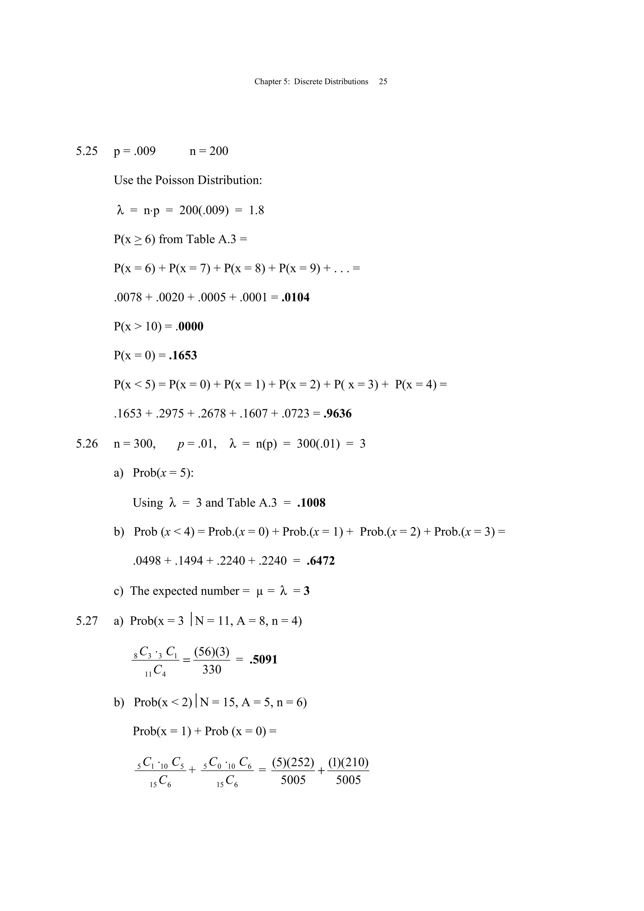 Chapter 5: Discrete Distributions 25
5.25 p = .009 n = 200
Use the Poisson Distribution:
λ = n⋅p = 200(.009) = 1.8
P(x > 6) from Table A.3 =
P(x = 6) + P(x = 7) + P(x = 8) + P(x = 9) + . . . =
.0078 + .0020 + .0005 + .0001 = .0104
P(x > 10) = .0000
P(x = 0) = .1653
P(x < 5) = P(x = 0) + P(x = 1) + P(x = 2) + P( x = 3) + P(x = 4) =
.1653 + .2975 + .2678 + .1607 + .0723 = .9636
5.26 n = 300, p = .01, λ = n(p) = 300(.01) = 3
a) Prob(x = 5):
Using λ = 3 and Table A.3 = .1008
b) Prob (x < 4) = Prob.(x = 0) + Prob.(x = 1) + Prob.(x = 2) + Prob.(x = 3) =
.0498 + .1494 + .2240 + .2240 = .6472
c) The expected number = µ = λ = 3
5.27 a) Prob(x = 3 N = 11, A = 8, n = 4)
330
)3)(56(
411
1338
=
⋅
C
CC
= .5091
b) Prob(x < 2)N = 15, A = 5, n = 6)
Prob(x = 1) + Prob (x = 0) =
615
51015
C
CC ⋅
+
615
61005
C
CC ⋅
=
5005
)210)(1(
5005
)252)(5(
+
 