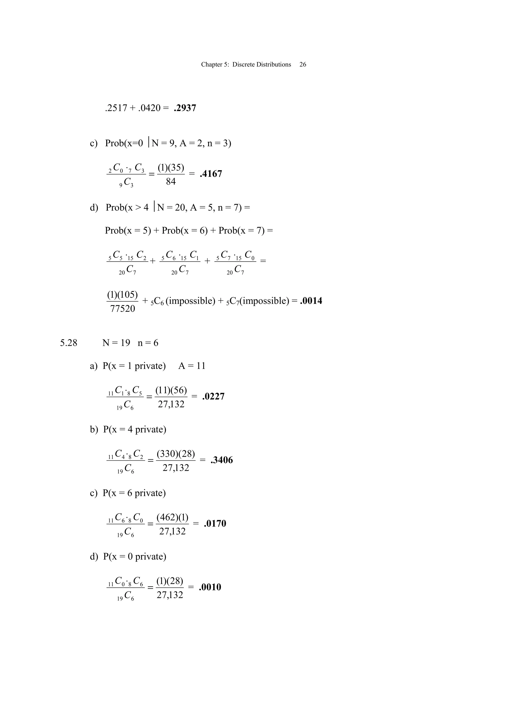 Chapter 5: Discrete Distributions 26
.2517 + .0420 = .2937
c) Prob(x=0 N = 9, A = 2, n = 3)
84
)35)(1(
39
3702
=
⋅
C
CC
= .4167
d) Prob(x > 4 N = 20, A = 5, n = 7) =
Prob(x = 5) + Prob(x = 6) + Prob(x = 7) =
720
21555
C
CC ⋅
+
720
11565
C
CC ⋅
+
720
01575
C
CC ⋅
=
77520
)105)(1(
+ 5C6 (impossible) + 5C7(impossible) = .0014
5.28 N = 19 n = 6
a) P(x = 1 private) A = 11
132,27
)56)(11(
619
58111
=
⋅
C
CC
= .0227
b) P(x = 4 private)
132,27
)28)(330(
619
28411
=
⋅
C
CC
= .3406
c) P(x = 6 private)
132,27
)1)(462(
619
08611
=
⋅
C
CC
= .0170
d) P(x = 0 private)
132,27
)28)(1(
619
68011
=
⋅
C
CC
= .0010
 