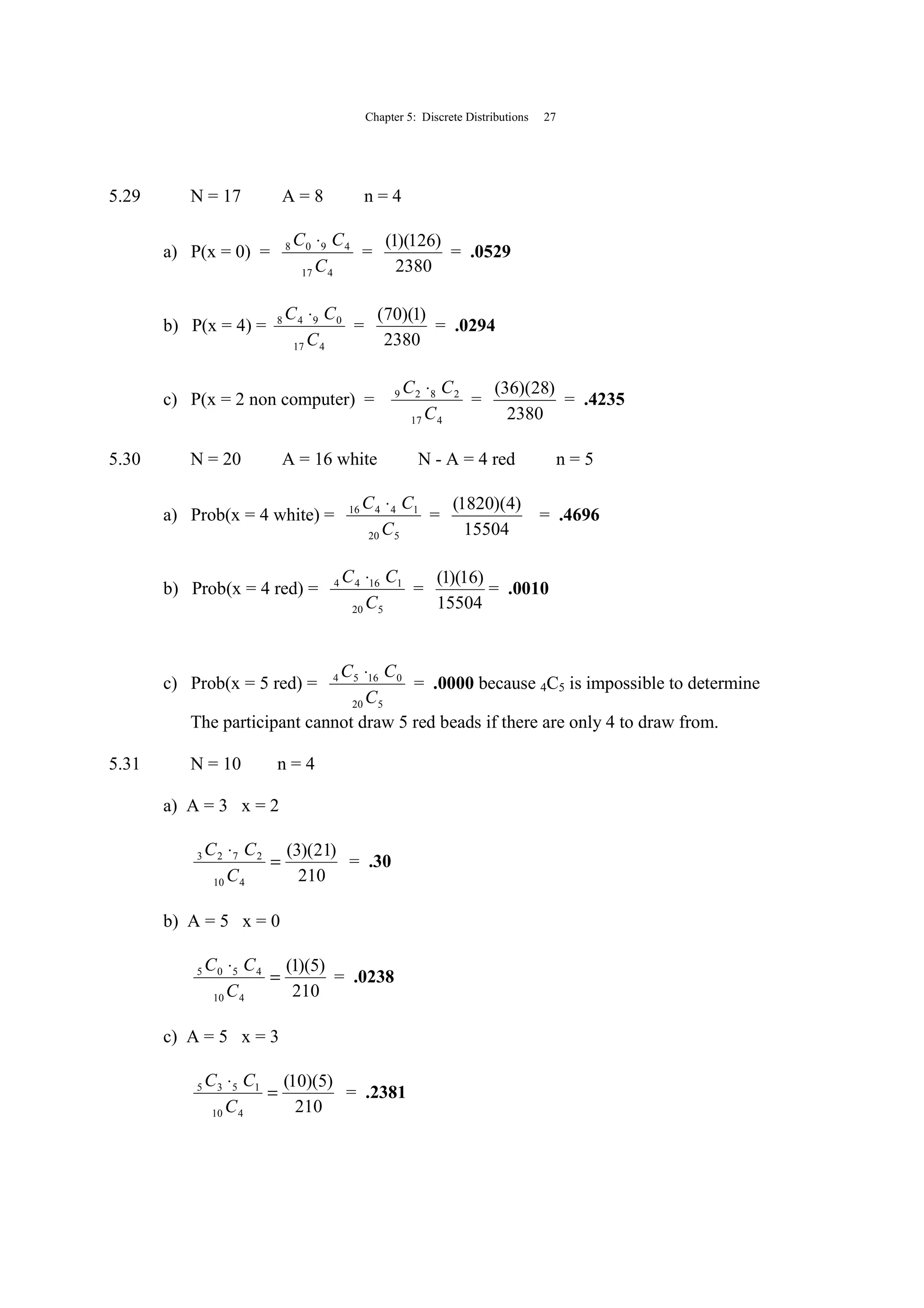 Chapter 5: Discrete Distributions 27
5.29 N = 17 A = 8 n = 4
a) P(x = 0) =
417
4908
C
CC ⋅
=
2380
)126)(1(
= .0529
b) P(x = 4) =
417
0948
C
CC ⋅
=
2380
)1)(70(
= .0294
c) P(x = 2 non computer) =
417
2829
C
CC ⋅
=
2380
)28)(36(
= .4235
5.30 N = 20 A = 16 white N - A = 4 red n = 5
a) Prob(x = 4 white) =
520
14416
C
CC ⋅
=
15504
)4)(1820(
= .4696
b) Prob(x = 4 red) =
520
11644
C
CC ⋅
=
15504
)16)(1(
= .0010
c) Prob(x = 5 red) =
520
01654
C
CC ⋅
= .0000 because 4C5 is impossible to determine
The participant cannot draw 5 red beads if there are only 4 to draw from.
5.31 N = 10 n = 4
a) A = 3 x = 2
210
)21)(3(
410
2723
=
⋅
C
CC
= .30
b) A = 5 x = 0
210
)5)(1(
410
4505
=
⋅
C
CC
= .0238
c) A = 5 x = 3
210
)5)(10(
410
1535
=
⋅
C
CC
= .2381
 
