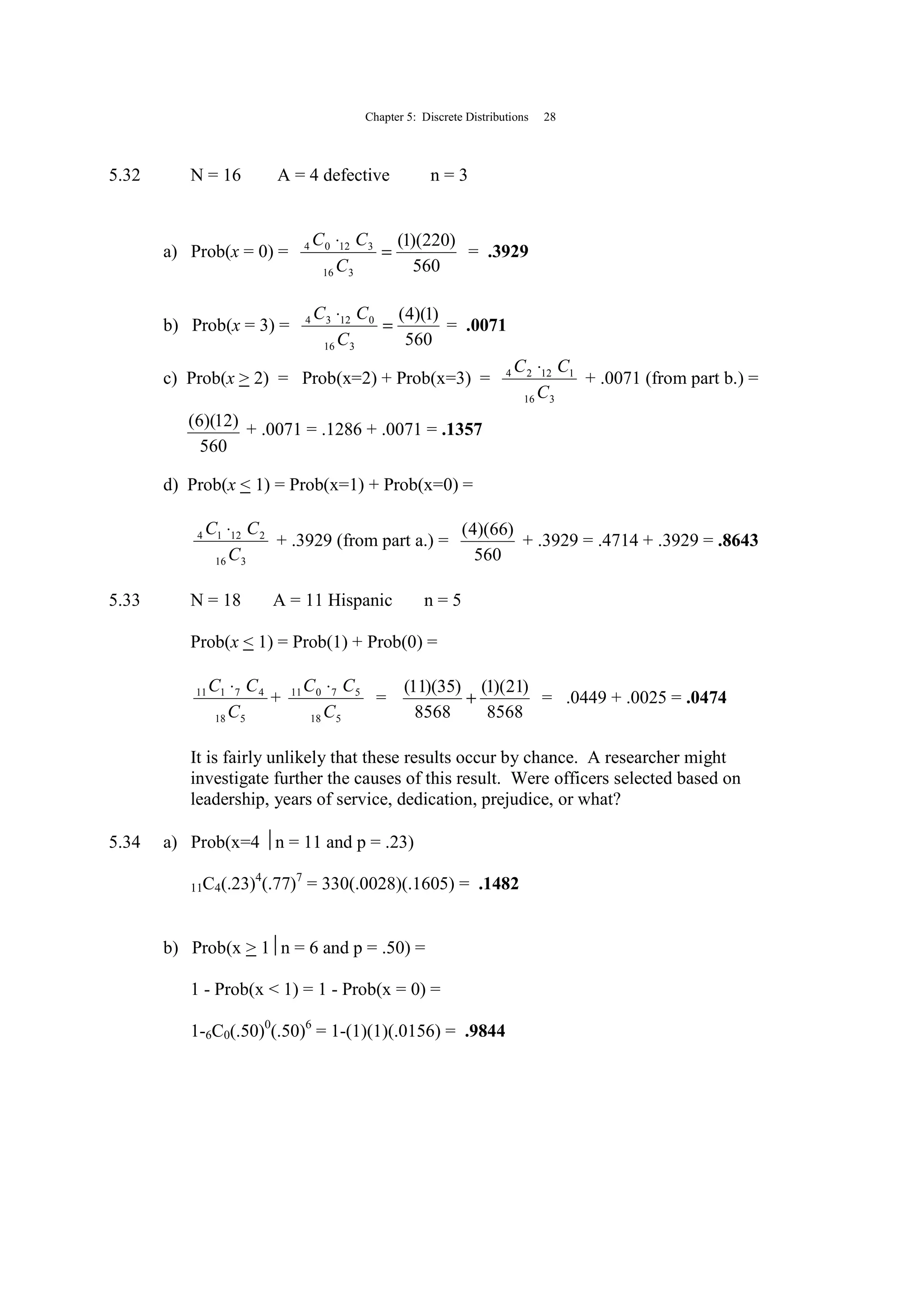 Chapter 5: Discrete Distributions 28
5.32 N = 16 A = 4 defective n = 3
a) Prob(x = 0) =
560
)220)(1(
316
31204
=
⋅
C
CC
= .3929
b) Prob(x = 3) =
560
)1)(4(
316
01234
=
⋅
C
CC
= .0071
c) Prob(x > 2) = Prob(x=2) + Prob(x=3) =
316
11224
C
CC ⋅
+ .0071 (from part b.) =
560
)12)(6( + .0071 = .1286 + .0071 = .1357
d) Prob(x < 1) = Prob(x=1) + Prob(x=0) =
316
21214
C
CC ⋅
+ .3929 (from part a.) =
560
)66)(4(
+ .3929 = .4714 + .3929 = .8643
5.33 N = 18 A = 11 Hispanic n = 5
Prob(x < 1) = Prob(1) + Prob(0) =
518
47111
C
CC ⋅
+
518
57011
C
CC ⋅
=
8568
)21)(1(
8568
)35)(11(
+ = .0449 + .0025 = .0474
It is fairly unlikely that these results occur by chance. A researcher might
investigate further the causes of this result. Were officers selected based on
leadership, years of service, dedication, prejudice, or what?
5.34 a) Prob(x=4 n = 11 and p = .23)
11C4(.23)4
(.77)7
= 330(.0028)(.1605) = .1482
b) Prob(x > 1n = 6 and p = .50) =
1 - Prob(x < 1) = 1 - Prob(x = 0) =
1-6C0(.50)0
(.50)6
= 1-(1)(1)(.0156) = .9844
 