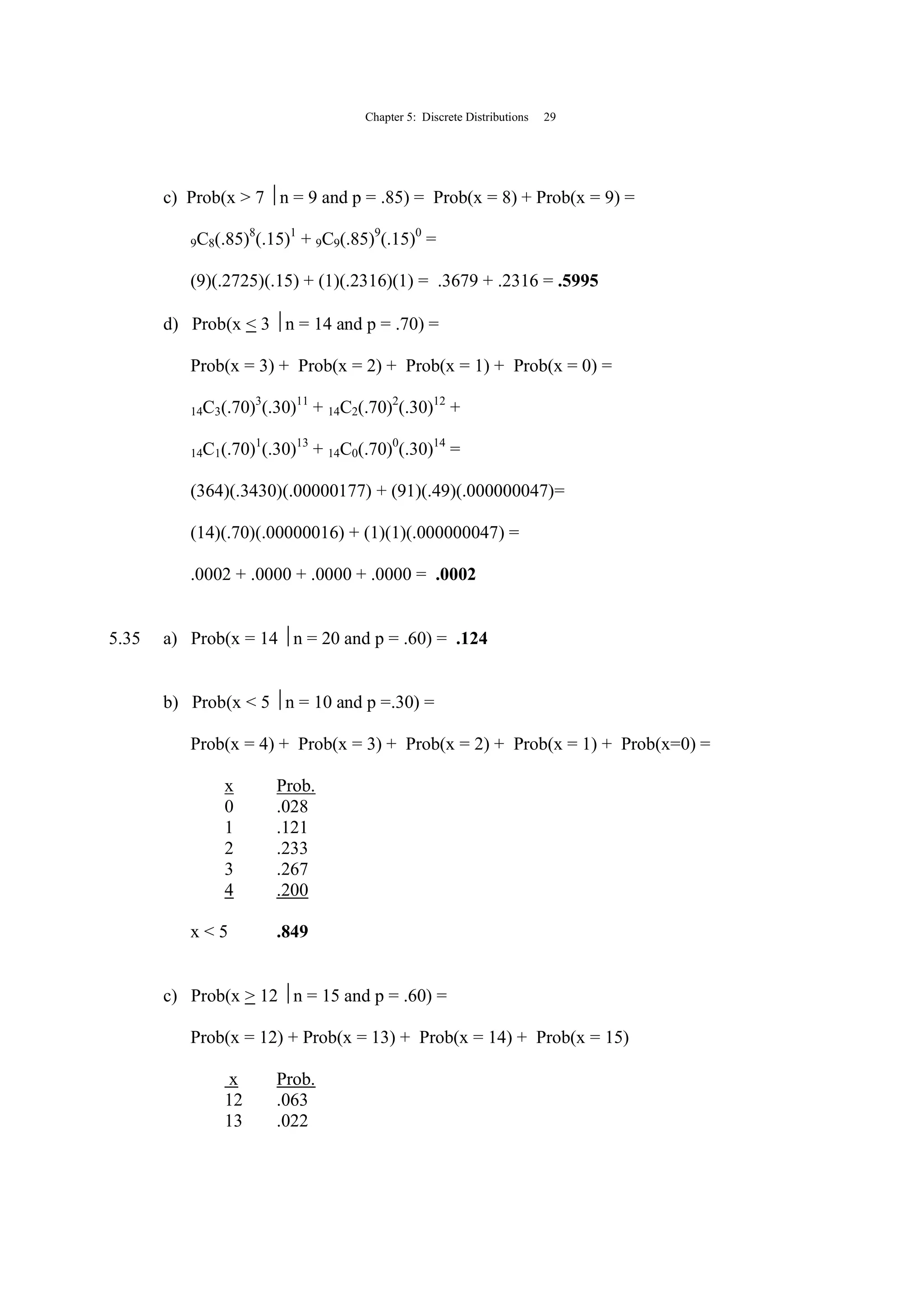 Chapter 5: Discrete Distributions 29
c) Prob(x > 7 n = 9 and p = .85) = Prob(x = 8) + Prob(x = 9) =
9C8(.85)8
(.15)1
+ 9C9(.85)9
(.15)0
=
(9)(.2725)(.15) + (1)(.2316)(1) = .3679 + .2316 = .5995
d) Prob(x < 3 n = 14 and p = .70) =
Prob(x = 3) + Prob(x = 2) + Prob(x = 1) + Prob(x = 0) =
14C3(.70)3
(.30)11
+ 14C2(.70)2
(.30)12
+
14C1(.70)1
(.30)13
+ 14C0(.70)0
(.30)14
=
(364)(.3430)(.00000177) + (91)(.49)(.000000047)=
(14)(.70)(.00000016) + (1)(1)(.000000047) =
.0002 + .0000 + .0000 + .0000 = .0002
5.35 a) Prob(x = 14 n = 20 and p = .60) = .124
b) Prob(x < 5 n = 10 and p =.30) =
Prob(x = 4) + Prob(x = 3) + Prob(x = 2) + Prob(x = 1) + Prob(x=0) =
x Prob.
0 .028
1 .121
2 .233
3 .267
4 .200
x < 5 .849
c) Prob(x > 12 n = 15 and p = .60) =
Prob(x = 12) + Prob(x = 13) + Prob(x = 14) + Prob(x = 15)
x Prob.
12 .063
13 .022
 