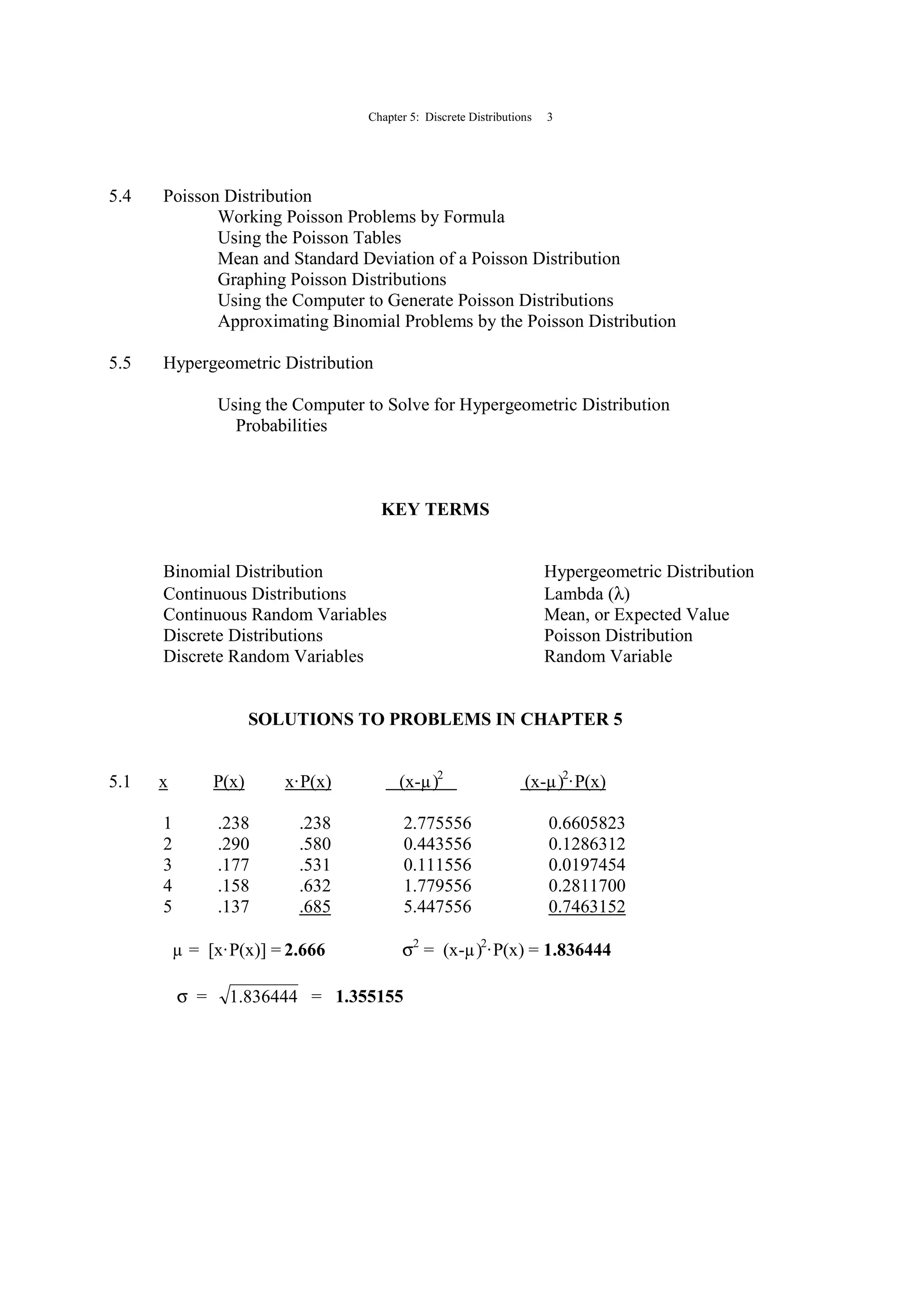 Chapter 5: Discrete Distributions 3
5.4 Poisson Distribution
Working Poisson Problems by Formula
Using the Poisson Tables
Mean and Standard Deviation of a Poisson Distribution
Graphing Poisson Distributions
Using the Computer to Generate Poisson Distributions
Approximating Binomial Problems by the Poisson Distribution
5.5 Hypergeometric Distribution
Using the Computer to Solve for Hypergeometric Distribution
Probabilities
KEY TERMS
Binomial Distribution Hypergeometric Distribution
Continuous Distributions Lambda (λ)
Continuous Random Variables Mean, or Expected Value
Discrete Distributions Poisson Distribution
Discrete Random Variables Random Variable
SOLUTIONS TO PROBLEMS IN CHAPTER 5
5.1 x P(x) x·P(x) (x-µ)2
(x-µ)2
·P(x)
1 .238 .238 2.775556 0.6605823
2 .290 .580 0.443556 0.1286312
3 .177 .531 0.111556 0.0197454
4 .158 .632 1.779556 0.2811700
5 .137 .685 5.447556 0.7463152
µ = [x·P(x)] = 2.666 σ2
= (x-µ)2
·P(x) = 1.836444
σ = 836444.1 = 1.355155
 