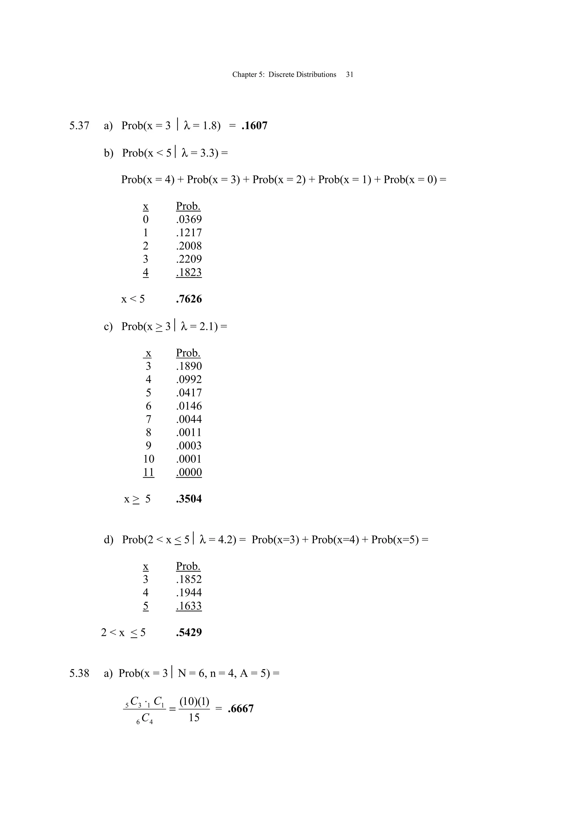 Chapter 5: Discrete Distributions 31
5.37 a) Prob(x = 3  λ = 1.8) = .1607
b) Prob(x < 5 λ = 3.3) =
Prob(x = 4) + Prob(x = 3) + Prob(x = 2) + Prob(x = 1) + Prob(x = 0) =
x Prob.
0 .0369
1 .1217
2 .2008
3 .2209
4 .1823
x < 5 .7626
c) Prob(x > 3 λ = 2.1) =
x Prob.
3 .1890
4 .0992
5 .0417
6 .0146
7 .0044
8 .0011
9 .0003
10 .0001
11 .0000
x > 5 .3504
d) Prob(2 < x < 5 λ = 4.2) = Prob(x=3) + Prob(x=4) + Prob(x=5) =
x Prob.
3 .1852
4 .1944
5 .1633
2 < x < 5 .5429
5.38 a) Prob(x = 3 N = 6, n = 4, A = 5) =
15
)1)(10(
46
1135
=
⋅
C
CC
= .6667
 