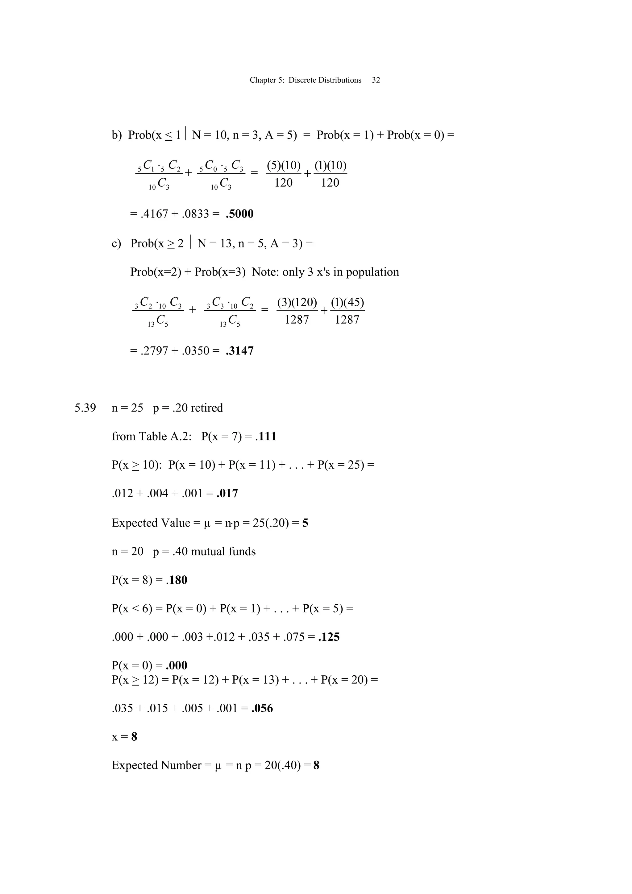 Chapter 5: Discrete Distributions 32
b) Prob(x < 1 N = 10, n = 3, A = 5) = Prob(x = 1) + Prob(x = 0) =
310
2515
C
CC ⋅
+
310
3505
C
CC ⋅
=
120
)10)(1(
120
)10)(5(
+
= .4167 + .0833 = .5000
c) Prob(x > 2  N = 13, n = 5, A = 3) =
Prob(x=2) + Prob(x=3) Note: only 3 x's in population
513
31023
C
CC ⋅
+
513
21033
C
CC ⋅
=
1287
)45)(1(
1287
)120)(3(
+
= .2797 + .0350 = .3147
5.39 n = 25 p = .20 retired
from Table A.2: P(x = 7) = .111
P(x > 10): P(x = 10) + P(x = 11) + . . . + P(x = 25) =
.012 + .004 + .001 = .017
Expected Value = µ = n⋅p = 25(.20) = 5
n = 20 p = .40 mutual funds
P(x = 8) = .180
P(x < 6) = P(x = 0) + P(x = 1) + . . . + P(x = 5) =
.000 + .000 + .003 +.012 + .035 + .075 = .125
P(x = 0) = .000
P(x > 12) = P(x = 12) + P(x = 13) + . . . + P(x = 20) =
.035 + .015 + .005 + .001 = .056
x = 8
Expected Number = µ = n p = 20(.40) = 8
 