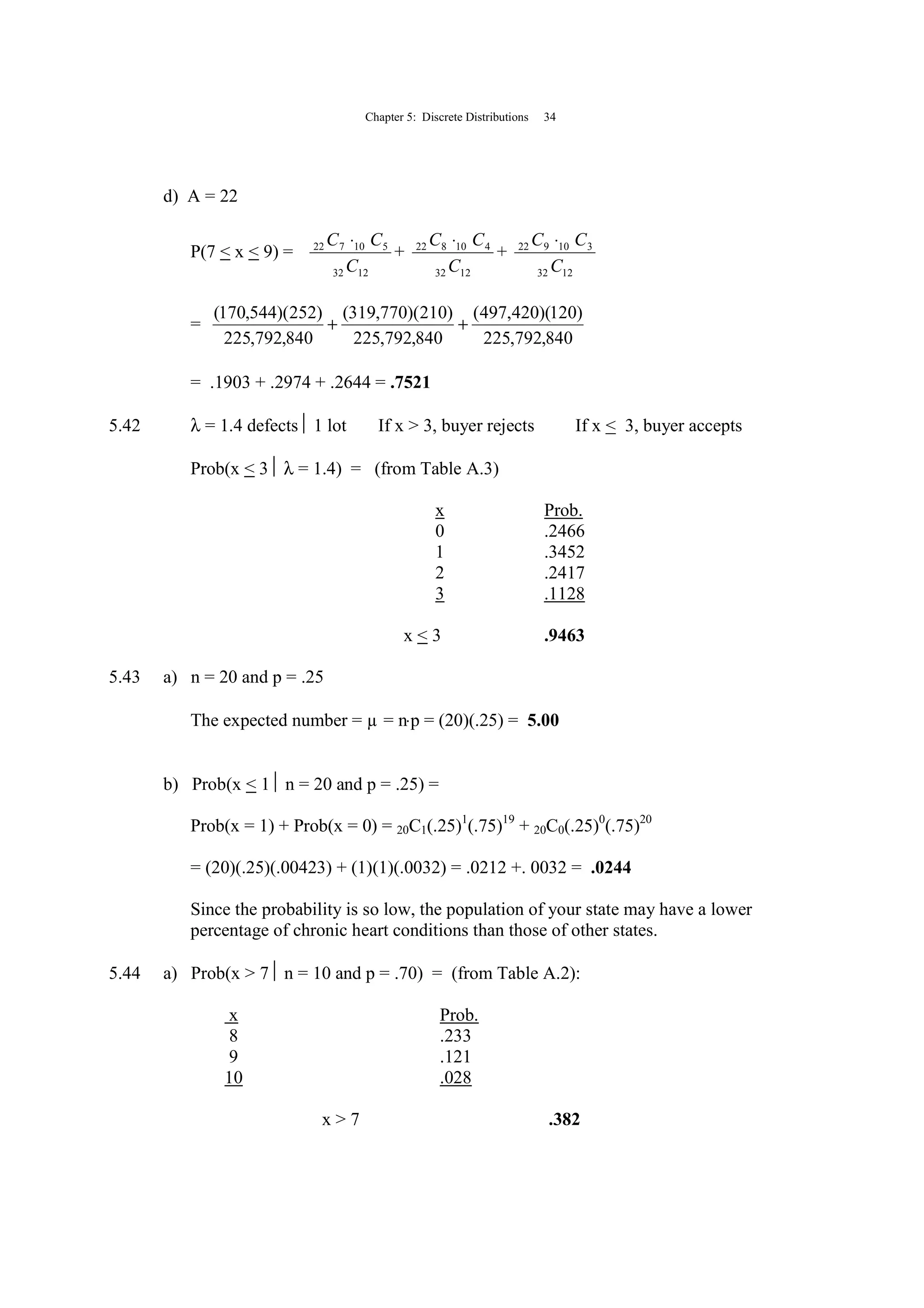 Chapter 5: Discrete Distributions 34
d) A = 22
P(7 < x < 9) =
1232
510722
C
CC ⋅
+
1232
410822
C
CC ⋅
+
1232
310922
C
CC ⋅
=
840,792,225
)120)(420,497(
840,792,225
)210)(770,319(
840,792,225
)252)(544,170(
++
= .1903 + .2974 + .2644 = .7521
5.42 λ = 1.4 defects 1 lot If x > 3, buyer rejects If x < 3, buyer accepts
Prob(x < 3 λ = 1.4) = (from Table A.3)
x Prob.
0 .2466
1 .3452
2 .2417
3 .1128
x < 3 .9463
5.43 a) n = 20 and p = .25
The expected number = µ = n⋅p = (20)(.25) = 5.00
b) Prob(x < 1 n = 20 and p = .25) =
Prob(x = 1) + Prob(x = 0) = 20C1(.25)1
(.75)19
+ 20C0(.25)0
(.75)20
= (20)(.25)(.00423) + (1)(1)(.0032) = .0212 +. 0032 = .0244
Since the probability is so low, the population of your state may have a lower
percentage of chronic heart conditions than those of other states.
5.44 a) Prob(x > 7 n = 10 and p = .70) = (from Table A.2):
x Prob.
8 .233
9 .121
10 .028
x > 7 .382
 