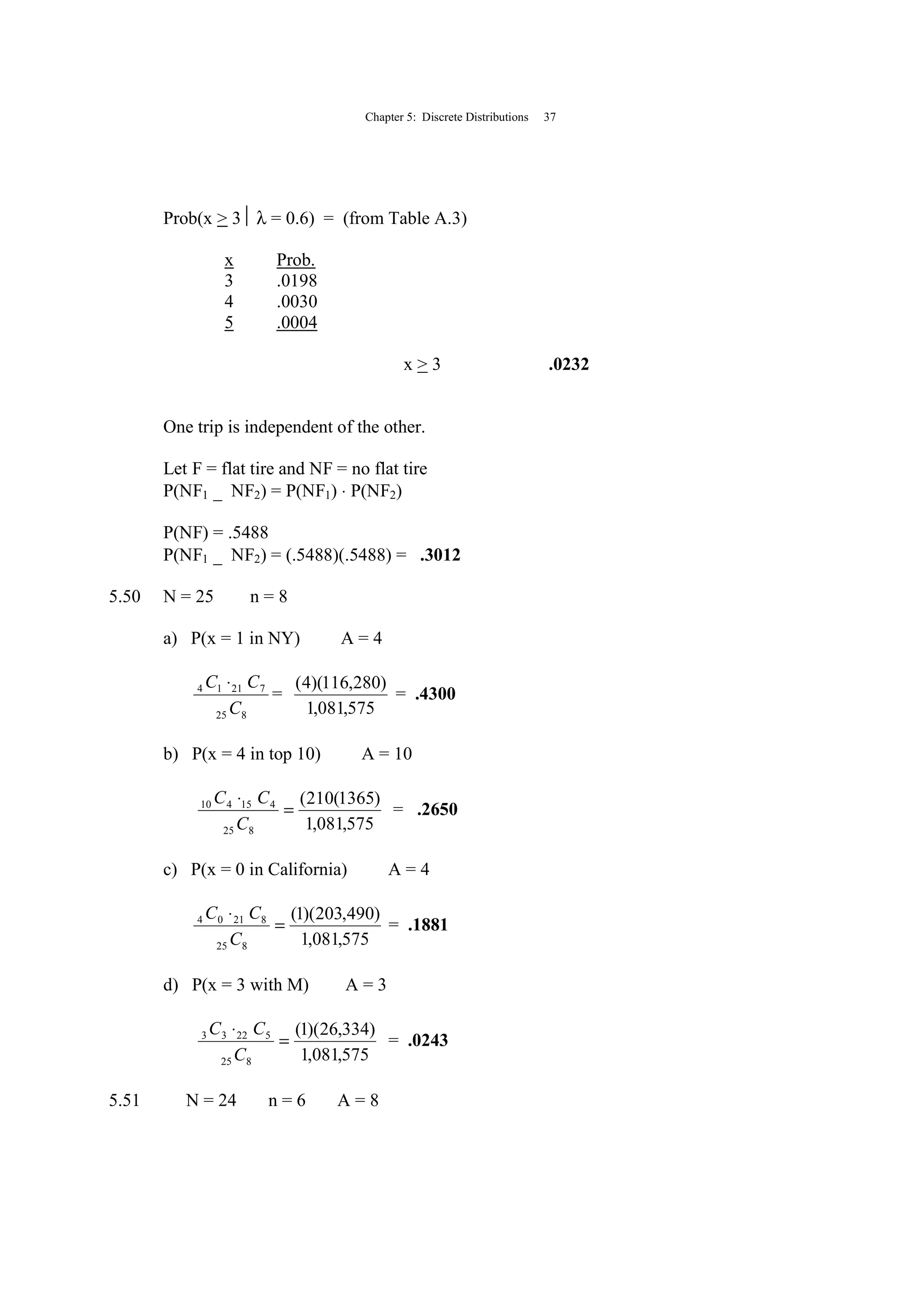 Chapter 5: Discrete Distributions 37
Prob(x > 3 λ = 0.6) = (from Table A.3)
x Prob.
3 .0198
4 .0030
5 .0004
x > 3 .0232
One trip is independent of the other.
Let F = flat tire and NF = no flat tire
P(NF1 _ NF2) = P(NF1) ⋅ P(NF2)
P(NF) = .5488
P(NF1 _ NF2) = (.5488)(.5488) = .3012
5.50 N = 25 n = 8
a) P(x = 1 in NY) A = 4
825
72114
C
CC ⋅
=
575,081,1
)280,116)(4(
= .4300
b) P(x = 4 in top 10) A = 10
575,081,1
)1365(210(
825
415410
=
⋅
C
CC
= .2650
c) P(x = 0 in California) A = 4
575,081,1
)490,203)(1(
825
82104
=
⋅
C
CC
= .1881
d) P(x = 3 with M) A = 3
575,081,1
)334,26)(1(
825
52233
=
⋅
C
CC
= .0243
5.51 N = 24 n = 6 A = 8
 