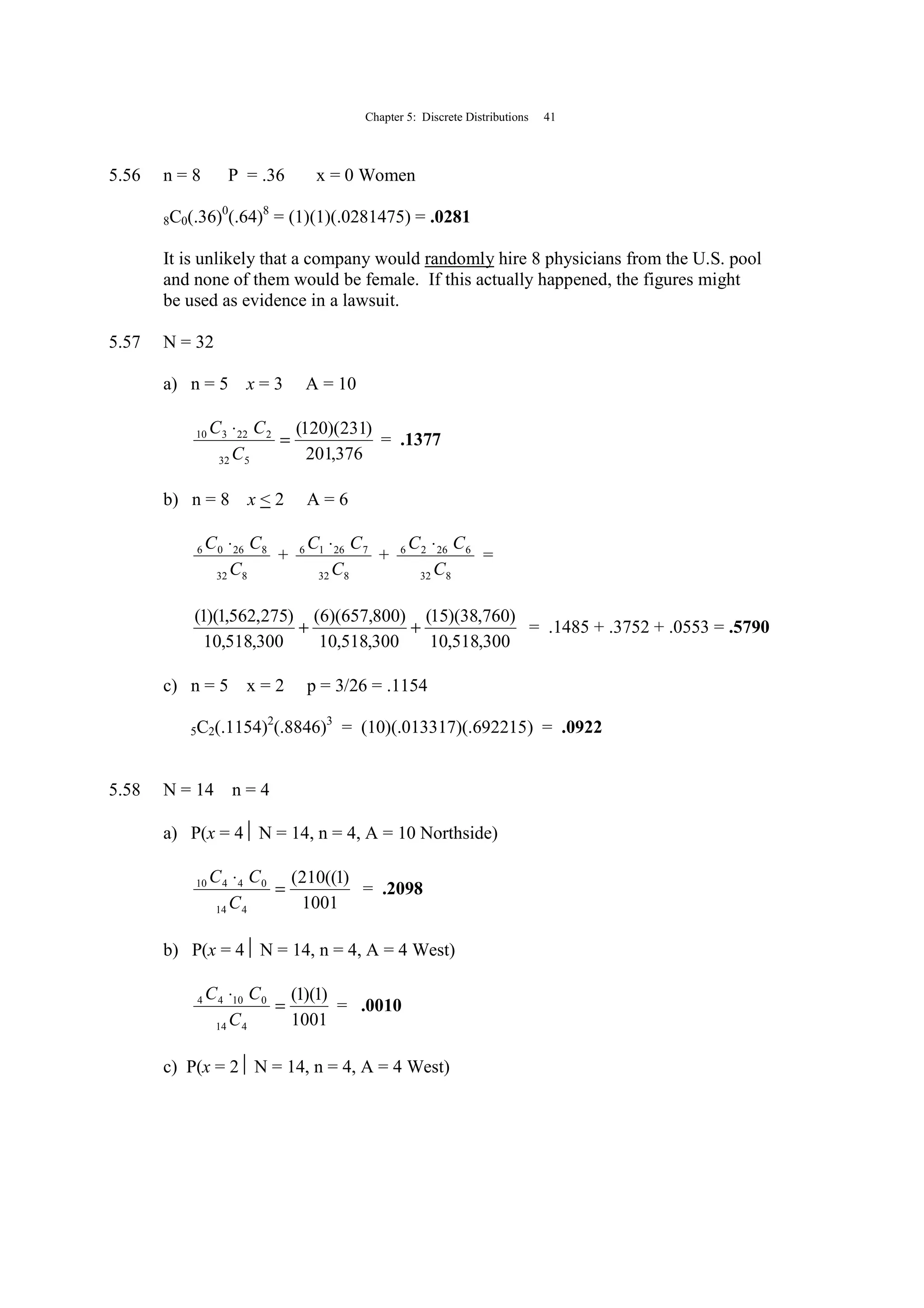 Chapter 5: Discrete Distributions 41
5.56 n = 8 P = .36 x = 0 Women
8C0(.36)0
(.64)8
= (1)(1)(.0281475) = .0281
It is unlikely that a company would randomly hire 8 physicians from the U.S. pool
and none of them would be female. If this actually happened, the figures might
be used as evidence in a lawsuit.
5.57 N = 32
a) n = 5 x = 3 A = 10
376,201
)231)(120(
532
222310
=
⋅
C
CC
= .1377
b) n = 8 x < 2 A = 6
832
82606
C
CC ⋅
+
832
72616
C
CC ⋅
+
832
62626
C
CC ⋅
=
300,518,10
)760,38)(15(
300,518,10
)800,657)(6(
300,518,10
)275,562,1)(1(
++ = .1485 + .3752 + .0553 = .5790
c) n = 5 x = 2 p = 3/26 = .1154
5C2(.1154)2
(.8846)3
= (10)(.013317)(.692215) = .0922
5.58 N = 14 n = 4
a) P(x = 4 N = 14, n = 4, A = 10 Northside)
1001
)1((210(
414
04410
=
⋅
C
CC
= .2098
b) P(x = 4 N = 14, n = 4, A = 4 West)
1001
)1)(1(
414
01044
=
⋅
C
CC
= .0010
c) P(x = 2 N = 14, n = 4, A = 4 West)
 