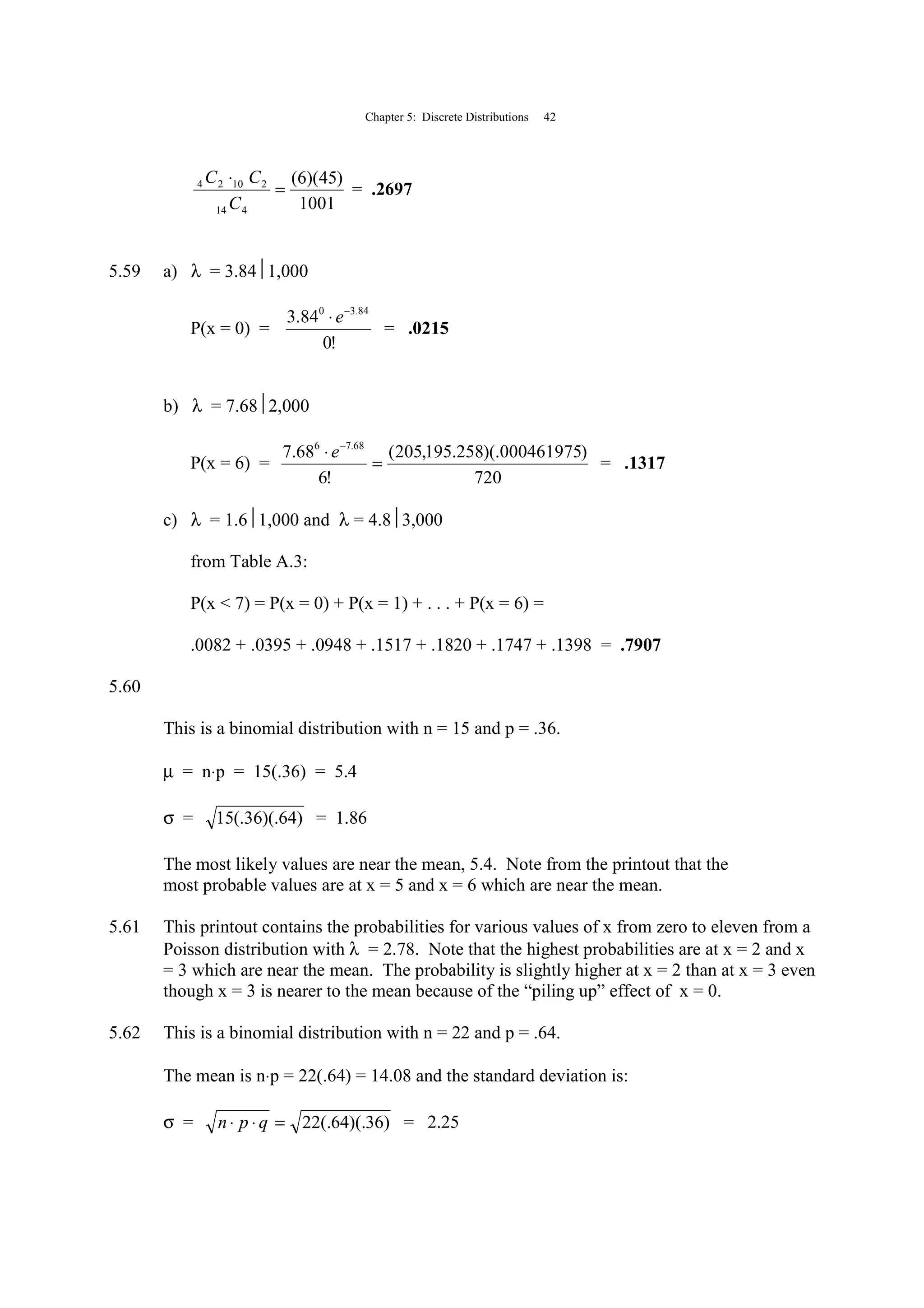 Chapter 5: Discrete Distributions 42
1001
)45)(6(
414
21024
=
⋅
C
CC
= .2697
5.59 a) λ = 3.841,000
P(x = 0) =
!0
84.3 84.30 −
⋅e
= .0215
b) λ = 7.682,000
P(x = 6) =
720
)000461975)(.258.195,205(
!6
68.7 68.76
=
⋅ −
e
= .1317
c) λ = 1.61,000 and λ = 4.83,000
from Table A.3:
P(x < 7) = P(x = 0) + P(x = 1) + . . . + P(x = 6) =
.0082 + .0395 + .0948 + .1517 + .1820 + .1747 + .1398 = .7907
5.60
This is a binomial distribution with n = 15 and p = .36.
µ = n⋅p = 15(.36) = 5.4
σ = )64)(.36(.15 = 1.86
The most likely values are near the mean, 5.4. Note from the printout that the
most probable values are at x = 5 and x = 6 which are near the mean.
5.61 This printout contains the probabilities for various values of x from zero to eleven from a
Poisson distribution with λ = 2.78. Note that the highest probabilities are at x = 2 and x
= 3 which are near the mean. The probability is slightly higher at x = 2 than at x = 3 even
though x = 3 is nearer to the mean because of the “piling up” effect of x = 0.
5.62 This is a binomial distribution with n = 22 and p = .64.
The mean is n⋅p = 22(.64) = 14.08 and the standard deviation is:
σ = )36)(.64(.22=⋅⋅ qpn = 2.25
 