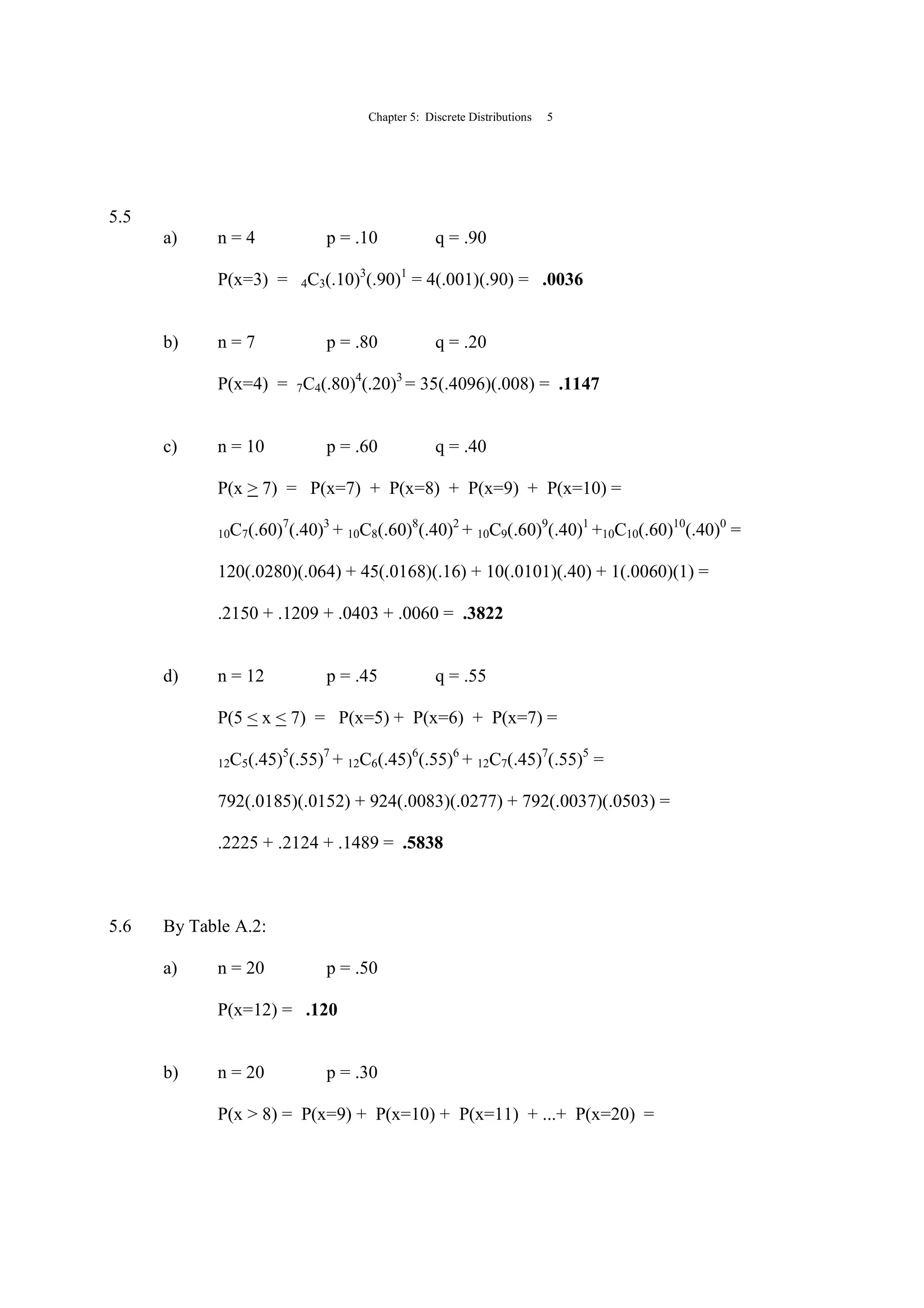 Chapter 5: Discrete Distributions 5
5.5
a) n = 4 p = .10 q = .90
P(x=3) = 4C3(.10)3
(.90)1
= 4(.001)(.90) = .0036
b) n = 7 p = .80 q = .20
P(x=4) = 7C4(.80)4
(.20)3
= 35(.4096)(.008) = .1147
c) n = 10 p = .60 q = .40
P(x > 7) = P(x=7) + P(x=8) + P(x=9) + P(x=10) =
10C7(.60)7
(.40)3
+ 10C8(.60)8
(.40)2
+ 10C9(.60)9
(.40)1
+10C10(.60)10
(.40)0
=
120(.0280)(.064) + 45(.0168)(.16) + 10(.0101)(.40) + 1(.0060)(1) =
.2150 + .1209 + .0403 + .0060 = .3822
d) n = 12 p = .45 q = .55
P(5 < x < 7) = P(x=5) + P(x=6) + P(x=7) =
12C5(.45)5
(.55)7
+ 12C6(.45)6
(.55)6
+ 12C7(.45)7
(.55)5
=
792(.0185)(.0152) + 924(.0083)(.0277) + 792(.0037)(.0503) =
.2225 + .2124 + .1489 = .5838
5.6 By Table A.2:
a) n = 20 p = .50
P(x=12) = .120
b) n = 20 p = .30
P(x > 8) = P(x=9) + P(x=10) + P(x=11) + ...+ P(x=20) =
 