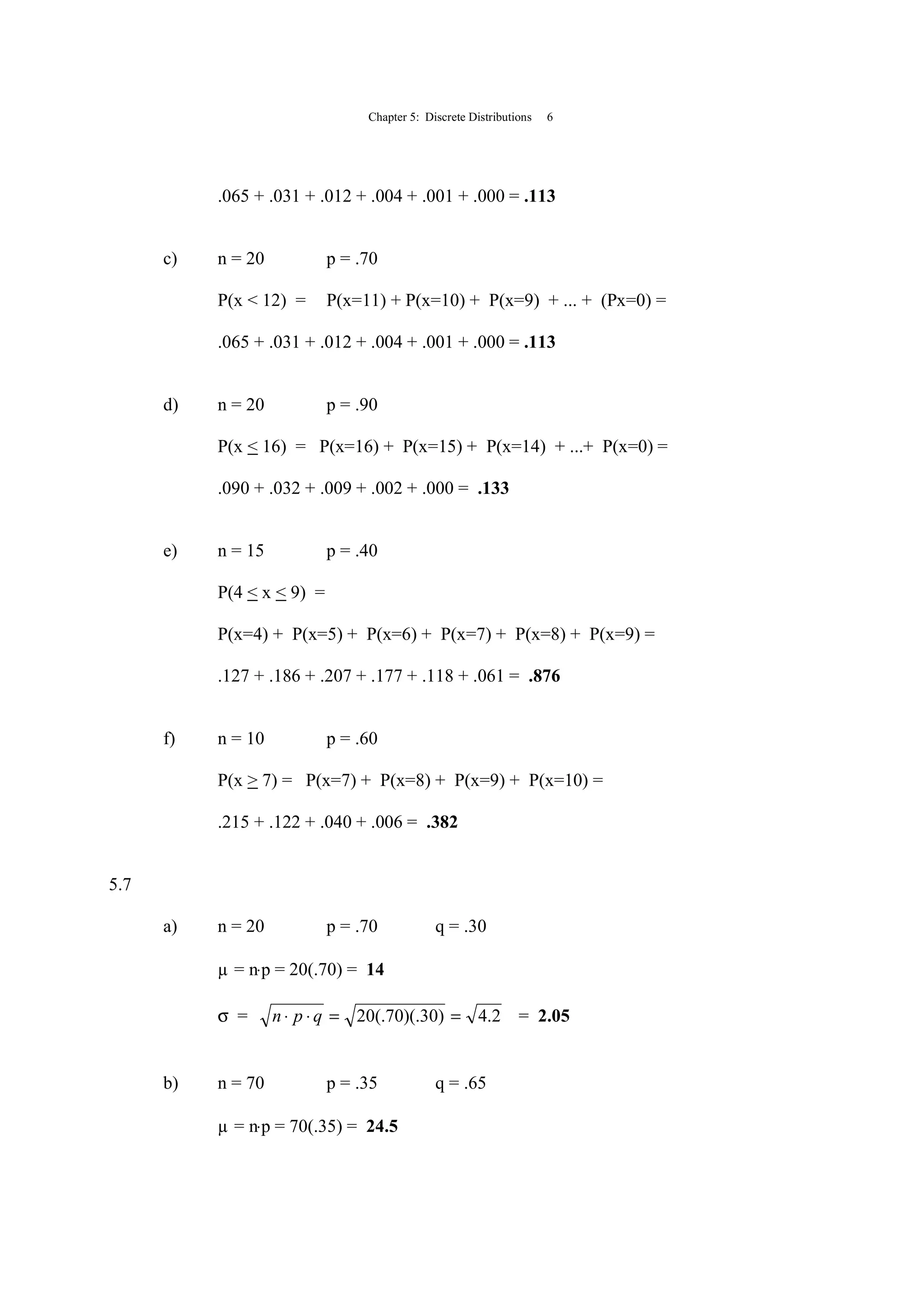 Chapter 5: Discrete Distributions 6
.065 + .031 + .012 + .004 + .001 + .000 = .113
c) n = 20 p = .70
P(x < 12) = P(x=11) + P(x=10) + P(x=9) + ... + (Px=0) =
.065 + .031 + .012 + .004 + .001 + .000 = .113
d) n = 20 p = .90
P(x < 16) = P(x=16) + P(x=15) + P(x=14) + ...+ P(x=0) =
.090 + .032 + .009 + .002 + .000 = .133
e) n = 15 p = .40
P(4 < x < 9) =
P(x=4) + P(x=5) + P(x=6) + P(x=7) + P(x=8) + P(x=9) =
.127 + .186 + .207 + .177 + .118 + .061 = .876
f) n = 10 p = .60
P(x > 7) = P(x=7) + P(x=8) + P(x=9) + P(x=10) =
.215 + .122 + .040 + .006 = .382
5.7
a) n = 20 p = .70 q = .30
µ = n⋅p = 20(.70) = 14
σ = 2.4)30)(.70(.20 ==⋅⋅ qpn = 2.05
b) n = 70 p = .35 q = .65
µ = n⋅p = 70(.35) = 24.5
 
