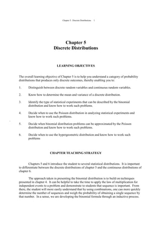 Chapter 5: Discrete Distributions 1
Chapter 5
Discrete Distributions
LEARNING OBJECTIVES
The overall learning objective of Chapter 5 is to help you understand a category of probability
distributions that produces only discrete outcomes, thereby enabling you to:
1. Distinguish between discrete random variables and continuous random variables.
2. Know how to determine the mean and variance of a discrete distribution.
3. Identify the type of statistical experiments that can be described by the binomial
distribution and know how to work such problems.
4. Decide when to use the Poisson distribution in analyzing statistical experiments and
know how to work such problems.
.
5. Decide when binomial distribution problems can be approximated by the Poisson
distribution and know how to work such problems.
6. Decide when to use the hypergeometric distribution and know how to work such
problems
CHAPTER TEACHING STRATEGY
Chapters 5 and 6 introduce the student to several statistical distributions. It is important
to differentiate between the discrete distributions of chapter 5 and the continuous distributions of
chapter 6.
The approach taken in presenting the binomial distribution is to build on techniques
presented in chapter 4. It can be helpful to take the time to apply the law of multiplication for
independent events to a problem and demonstrate to students that sequence is important. From
there, the student will more easily understand that by using combinations, one can more quickly
determine the number of sequences and weigh the probability of obtaining a single sequence by
that number. In a sense, we are developing the binomial formula through an inductive process.
 