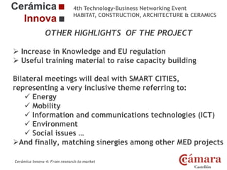 4th Technology-Business Networking Event
HABITAT, CONSTRUCTION, ARCHITECTURE & CERAMICS

OTHER HIGHLIGHTS OF THE PROJECT
 Increase in Knowledge and EU regulation
 Organizers:
Useful training material to raise capacity building
Bilateral meetings will deal with SMART CITIES,
representing a very inclusive theme referring to:
Supporters:
 Energy
 Mobility
 Information and communications technologies (ICT)
 Environment
 Social issues …
NAME finally, matching sinergies among IN THE MED
AndOF THE SPEAKER, POSITION IN THE COMPANY and ROLEotherPROJECTprojects
Cerámica Innova 4: From research to market

Logo of the
entity

 