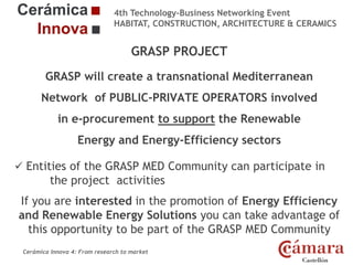 4th Technology-Business Networking Event
HABITAT, CONSTRUCTION, ARCHITECTURE & CERAMICS

GRASP PROJECT
GRASP will create a transnational Mediterranean
Organizers: of PUBLIC-PRIVATE OPERATORS involved
Network

in e-procurement to support the Renewable

Energy and Energy-Efficiency sectors

Supporters:

 Entities of the GRASP MED Community can participate in

the project activities
If you are interested in the promotion of Energy Efficiency
and Renewable Energy Solutions you can take PROJECT
advantage of
NAME OF THE SPEAKER, POSITION IN THE COMPANY and ROLE IN THE
this opportunity to be part of the GRASP MED Community
Cerámica Innova 4: From research to market

Logo of the
entity

 
