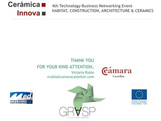4th Technology-Business Networking Event
HABITAT, CONSTRUCTION, ARCHITECTURE & CERAMICS

Organizers:

THANK YOU
FOR YOUR KIND ATTENTION,
Supporters:
Victoria Rubio
vrubio@camaracastellon.com

NAME OF THE SPEAKER, POSITION IN THE COMPANY and ROLE IN THE PROJECT

Cerámica Innova 4: From research to market

Logo of the
entity

 