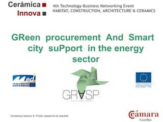 4th Technology-Business Networking Event
HABITAT, CONSTRUCTION, ARCHITECTURE & CERAMICS

GReen procurement And Smart
Organizers:
city suPport in the energy
sector
Supporters:

NAME OF THE SPEAKER, POSITION IN THE COMPANY and ROLE IN THE PROJECT

Cerámica Innova 4: From research to market

Logo of the
entity

 