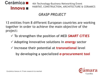 4th Technology-Business Networking Event
HABITAT, CONSTRUCTION, ARCHITECTURE & CERAMICS

GRASP PROJECT
13 entities from 8 different European countries are working
Organizers:
together in order to achieve the main objective of the
project:
 To strengthen the position of MED SMART CITIES
Supporters:
 Adopting innovative solutions in energy sector

 Increase their potential at transnational level

by developing a specialized e-procurement tool
NAME OF THE SPEAKER, POSITION IN THE COMPANY and ROLE IN THE PROJECT

Cerámica Innova 4: From research to market

Logo of the
entity

 