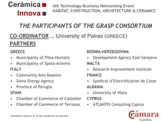 4th Technology-Business Networking Event
HABITAT, CONSTRUCTION, ARCHITECTURE & CERAMICS

THE PARTICIPANTS OF THE GRASP CONSORTIUM
CO-ORDINATOR … University of Patras (GREECE)
Organizers:
PARTNERS
GREECE
BOSNIA-HERZEGOVINA
• Municipality of Pilea-Hortatis
• Development Agency East Sarajevo
• Municipality of Spata-Artemis
MALTA
Supporters:
ITALY
• Research Improvement Institute
• Community Alto Basento
FRANCE
• Siena Energy Agency
• Syndicat d’Electrification de Corse
• Province of Perugia
ALBANIA
SPAIN
• University of Vlora
• Chamber of Commerce of Castellón CYPRUS
NAME OF THE SPEAKER, POSITION IN THE COMPANY and ROLE IN THE PROJECT
• Chamber of Commerce of Terrassa
• ATLANTIS Consulting Cyprus
Cerámica Innova 4: From research to market

Logo of the
entity

 
