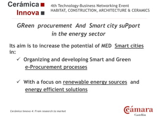4th Technology-Business Networking Event
HABITAT, CONSTRUCTION, ARCHITECTURE & CERAMICS

GReen procurement And Smart city suPport
in the energy sector
Organizers:

Its aim is to increase the potential of MED Smart cities
in:
 Organizing and developing Smart and Green
Supporters:
e-Procurement processes
 With a focus on renewable energy sources and
energy efficient solutions
NAME OF THE SPEAKER, POSITION IN THE COMPANY and ROLE IN THE PROJECT

Cerámica Innova 4: From research to market

Logo of the
entity

 