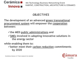 4th Technology-Business Networking Event
HABITAT, CONSTRUCTION, ARCHITECTURE & CERAMICS

OBJECTIVES
The development of an advanced green transnational
Organizers:
procurement system will empower the cooperation
between:
the MED
Supporters: public administrations and
SMEs involved in adopting innovative solutions in
the energy sector
while enabling them to:
better meet their carbon reduction commitments
NAME OF THE SPEAKER, POSITION IN THE COMPANY and ROLE IN THE PROJECT
by 2020
Cerámica Innova 4: From research to market

Logo of the
entity

 