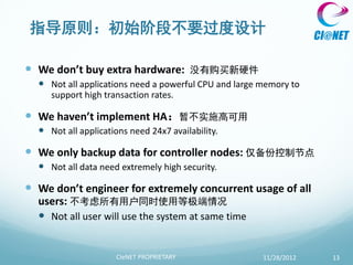 指导原则：初始阶段不要过度设计

 We don’t buy extra hardware:        没有购买新硬件
   Not all applications need a powerful CPU and large memory to
    support high transaction rates.

 We haven’t implement HA：暂不实施高可用
   Not all applications need 24x7 availability.

 We only backup data for controller nodes: 仅备份控制节点
   Not all data need extremely high security.

 We don’t engineer for extremely concurrent usage of all
  users: 不考虑所有用户同时使用等极端情况
   Not all user will use the system at same time


                     CIeNET PROPRIETARY                11/28/2012   13
 