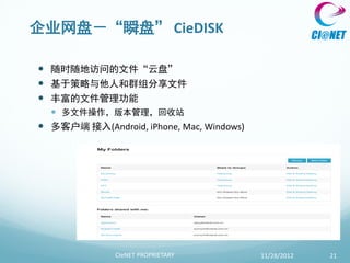 企业网盘－“瞬盘” CieDISK

 随时随地访问的文件“云盘”
 基于策略与他人和群组分享文件
 丰富的文件管理功能
   多文件操作，版本管理，回收站
 多客户端 接入(Android, iPhone, Mac, Windows)




              CIeNET PROPRIETARY           11/28/2012   21
 