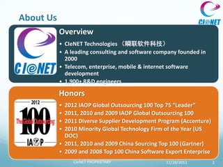 About Us
           Overview
           • CIeNET Technologies （瞬联软件科技）
           • A leading consulting and software company founded in
             2000
           • Telecom, enterprise, mobile & internet software
             development
           • 1,900+ R&D engineers

           Honors
           • 2012 IAOP Global Outsourcing 100 Top 75 “Leader”
           • 2011, 2010 and 2009 IAOP Global Outsourcing 100
           • 2011 Diverse Supplier Development Program (Accenture)
           • 2010 Minority Global Technology Firm of the Year (US
             DOC)
           • 2011, 2010 and 2009 China Sourcing Top 100 (Gartner)
           • 2009 and 2008 Top 100 China Software Export Enterprise
                CIeNET PROPRIETARY                11/28/2012          2
 