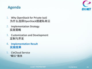 Agenda

1. Why OpenStack for Private IaaS
  为什么选择OpenStack搭建私有云
2. Implementation Strategy
  实施策略
3. Customization and Development
  定制与开发
4. Implementation Result
  实施效果
5. CIeCloud Service
  “瞬云”服务



                      CIeNET PROPRIETARY   11/28/2012   23
 