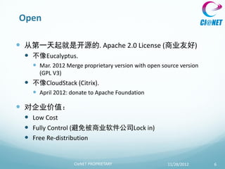 Open

 从第一天起就是开源的. Apache 2.0 License (商业友好)
  不像Eucalyptus.
    Mar. 2012 Merge proprietary version with open source version
     (GPL V3)
  不像CloudStack (Citrix).
    April 2012: donate to Apache Foundation

 对企业价值：
  Low Cost
  Fully Control (避免被商业软件公司Lock in)
  Free Re-distribution


                  CIeNET PROPRIETARY                 11/28/2012     6
 