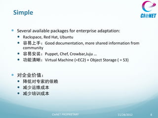 Simple

 Several available packages for enterprise adaptation:
    Rackspace, Red Hat, Ubuntu
    容易上手：Good documentation, more shared information from
     community
    容易安装：Puppet, Chef, Crowbar,Juju …
    功能清晰：Virtual Machine (=EC2) + Object Storage ( = S3)


 对企业价值：
    降低对专家的依赖
    减少运维成本
    减少培训成本



                    CIeNET PROPRIETARY               11/28/2012   8
 