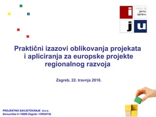 Praktični izazovi oblikovanja projekata  i apliciranja za europske projekte regionalnog razvoja   PROJEKTNO SAVJETOVANJE  d.o.o.  Zemunička 4 •10000 Zagreb • CROATIA Zagreb, 22. travnja 2010.   